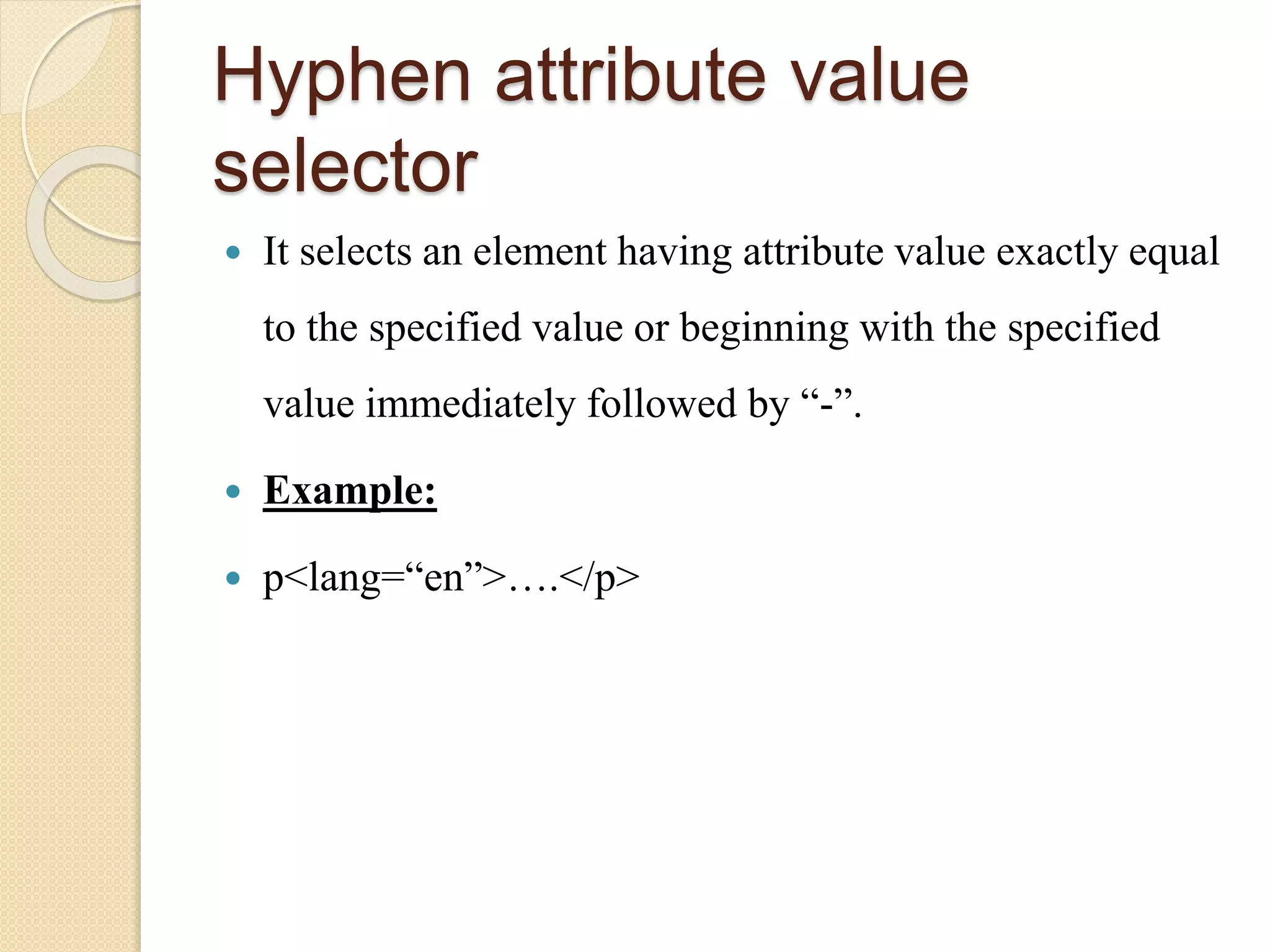 Hyphen attribute value
selector
 It selects an element having attribute value exactly equal
to the specified value or beginning with the specified
value immediately followed by “-”.
 Example:
 p<lang=“en”>….</p>
 