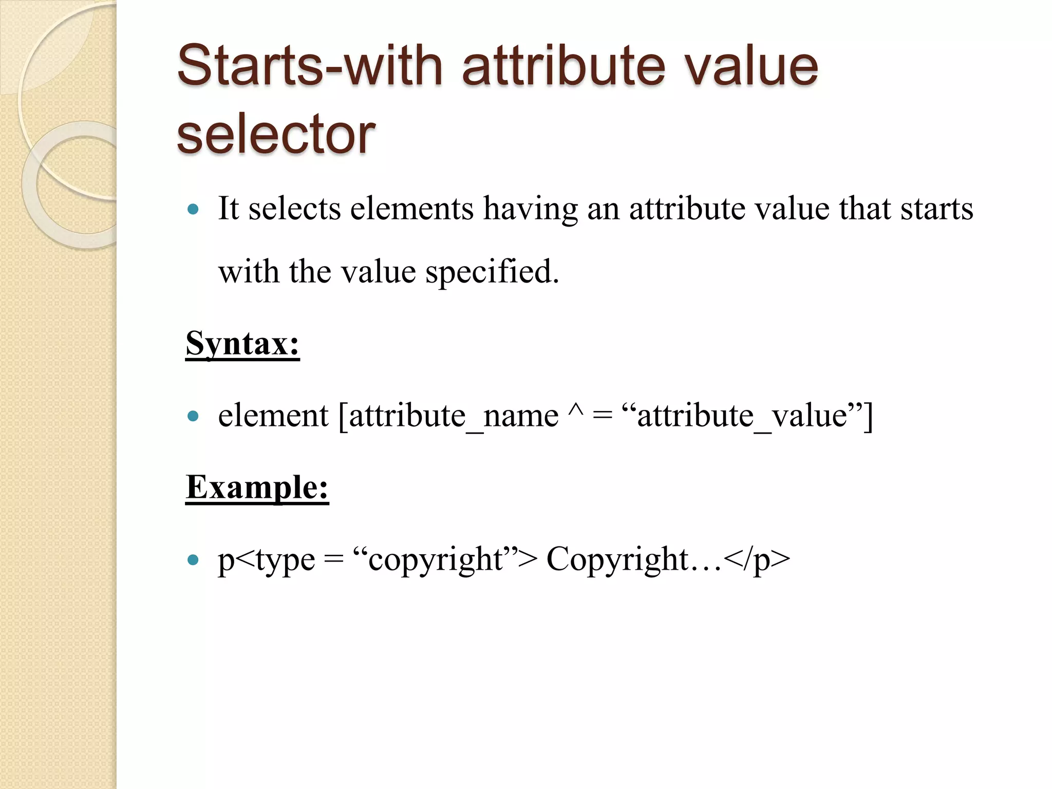 Starts-with attribute value
selector
 It selects elements having an attribute value that starts
with the value specified.
Syntax:
 element [attribute_name ^ = “attribute_value”]
Example:
 p<type = “copyright”> Copyright…</p>
 