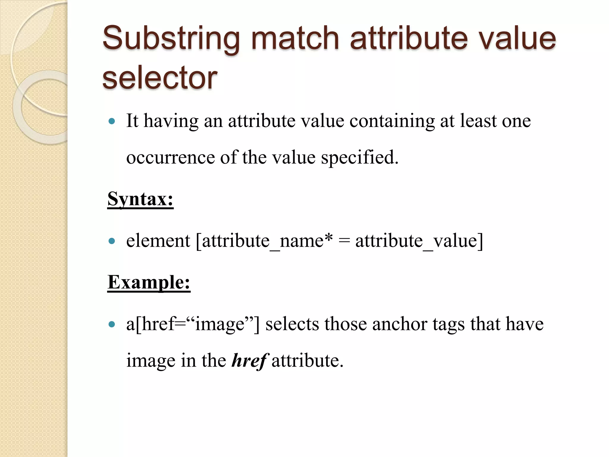 Substring match attribute value
selector
 It having an attribute value containing at least one
occurrence of the value specified.
Syntax:
 element [attribute_name* = attribute_value]
Example:
 a[href=“image”] selects those anchor tags that have
image in the href attribute.
 