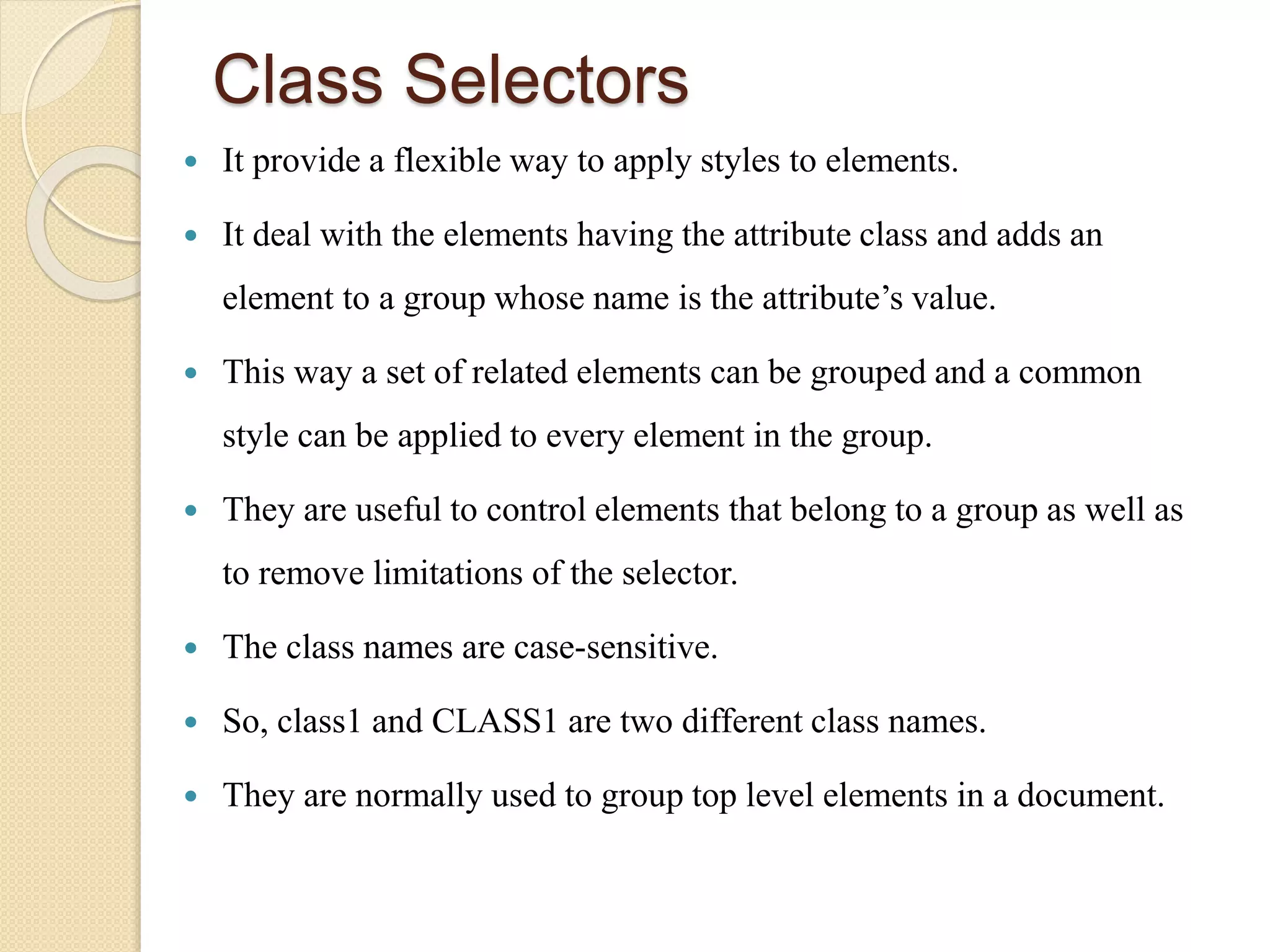 Class Selectors
 It provide a flexible way to apply styles to elements.
 It deal with the elements having the attribute class and adds an
element to a group whose name is the attribute’s value.
 This way a set of related elements can be grouped and a common
style can be applied to every element in the group.
 They are useful to control elements that belong to a group as well as
to remove limitations of the selector.
 The class names are case-sensitive.
 So, class1 and CLASS1 are two different class names.
 They are normally used to group top level elements in a document.
 