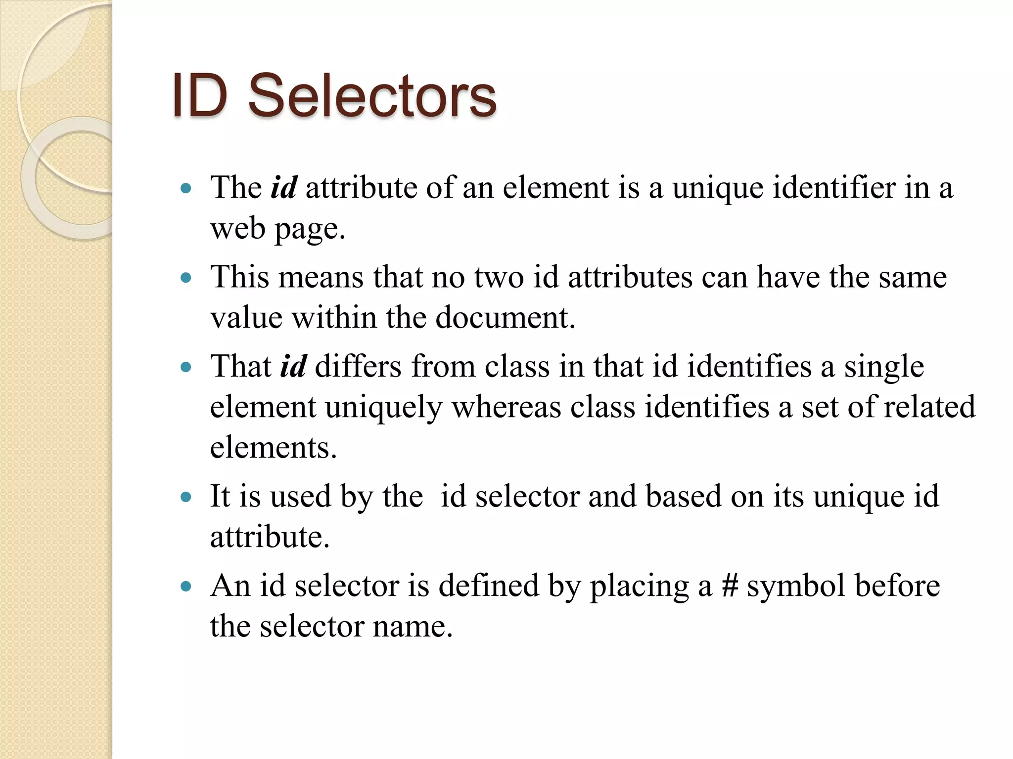 ID Selectors
 The id attribute of an element is a unique identifier in a
web page.
 This means that no two id attributes can have the same
value within the document.
 That id differs from class in that id identifies a single
element uniquely whereas class identifies a set of related
elements.
 It is used by the id selector and based on its unique id
attribute.
 An id selector is defined by placing a # symbol before
the selector name.
 
