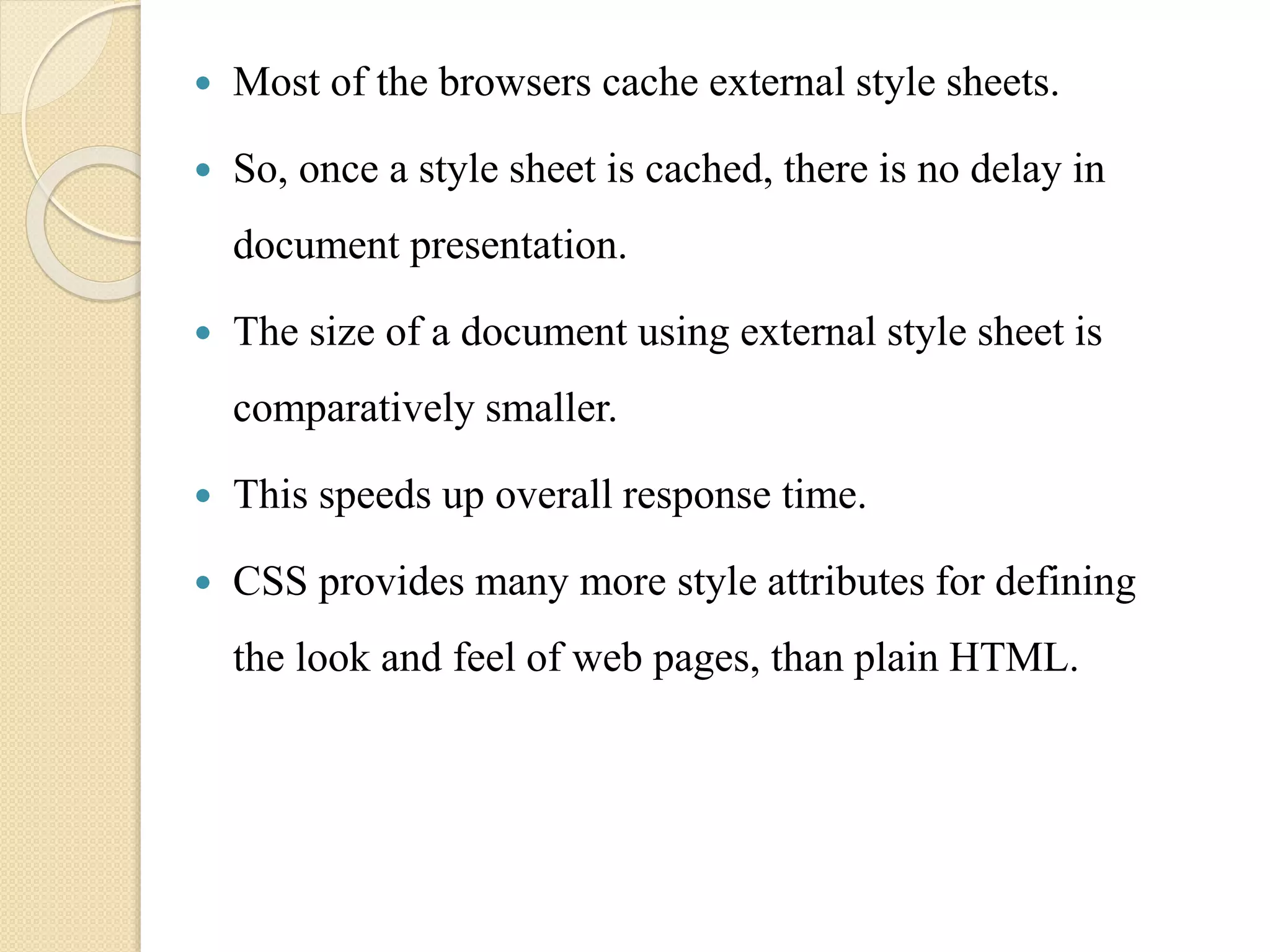  Most of the browsers cache external style sheets.
 So, once a style sheet is cached, there is no delay in
document presentation.
 The size of a document using external style sheet is
comparatively smaller.
 This speeds up overall response time.
 CSS provides many more style attributes for defining
the look and feel of web pages, than plain HTML.
 