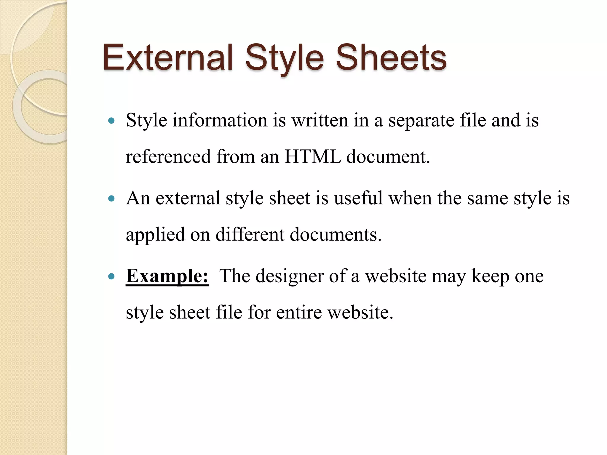 External Style Sheets
 Style information is written in a separate file and is
referenced from an HTML document.
 An external style sheet is useful when the same style is
applied on different documents.
 Example: The designer of a website may keep one
style sheet file for entire website.
 
