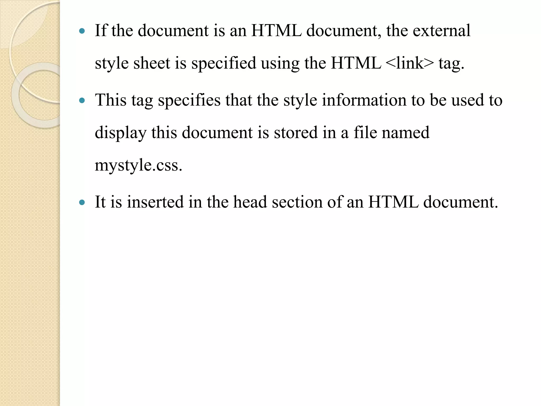  If the document is an HTML document, the external
style sheet is specified using the HTML <link> tag.
 This tag specifies that the style information to be used to
display this document is stored in a file named
mystyle.css.
 It is inserted in the head section of an HTML document.
 