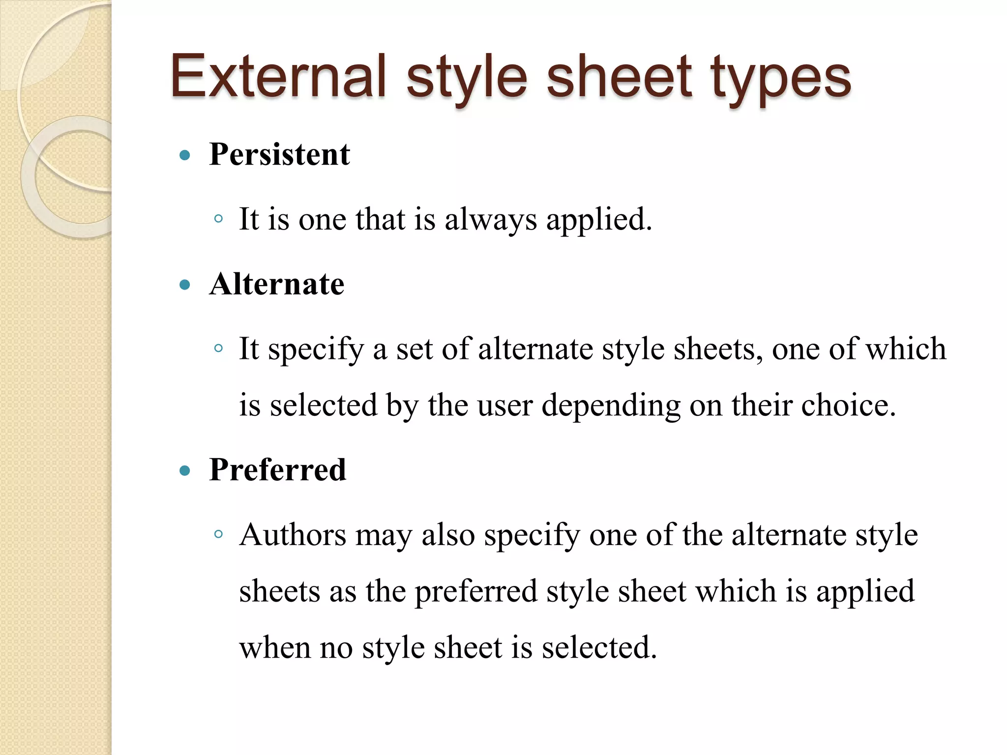 External style sheet types
 Persistent
◦ It is one that is always applied.
 Alternate
◦ It specify a set of alternate style sheets, one of which
is selected by the user depending on their choice.
 Preferred
◦ Authors may also specify one of the alternate style
sheets as the preferred style sheet which is applied
when no style sheet is selected.
 