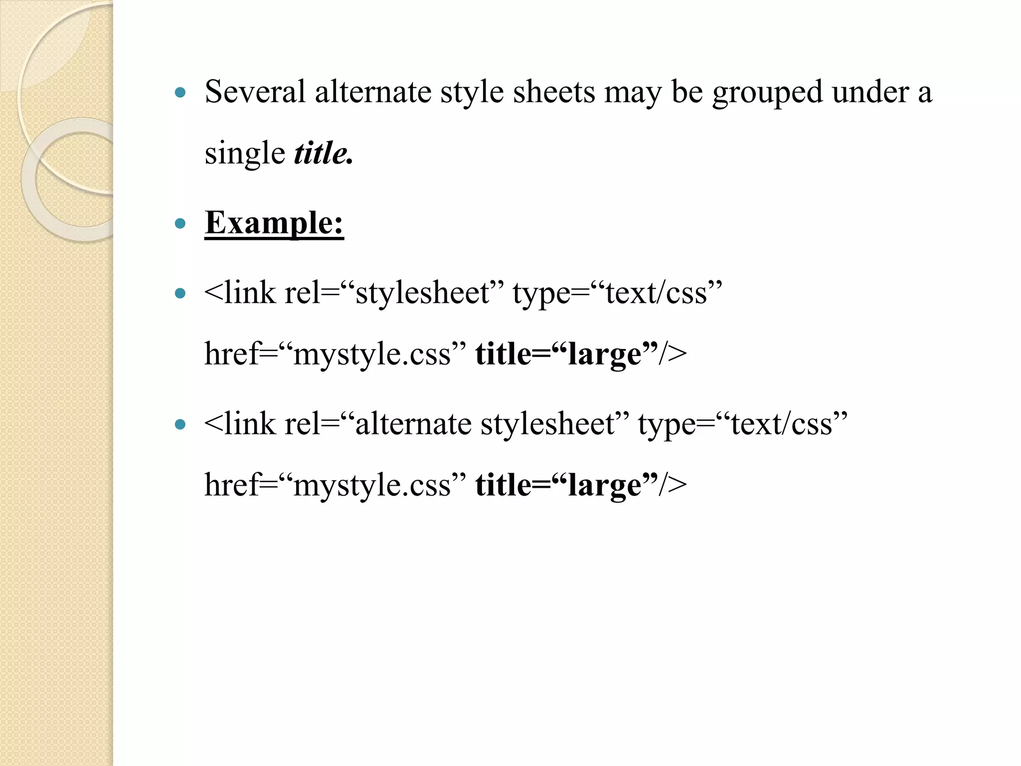  Several alternate style sheets may be grouped under a
single title.
 Example:
 <link rel=“stylesheet” type=“text/css”
href=“mystyle.css” title=“large”/>
 <link rel=“alternate stylesheet” type=“text/css”
href=“mystyle.css” title=“large”/>
 