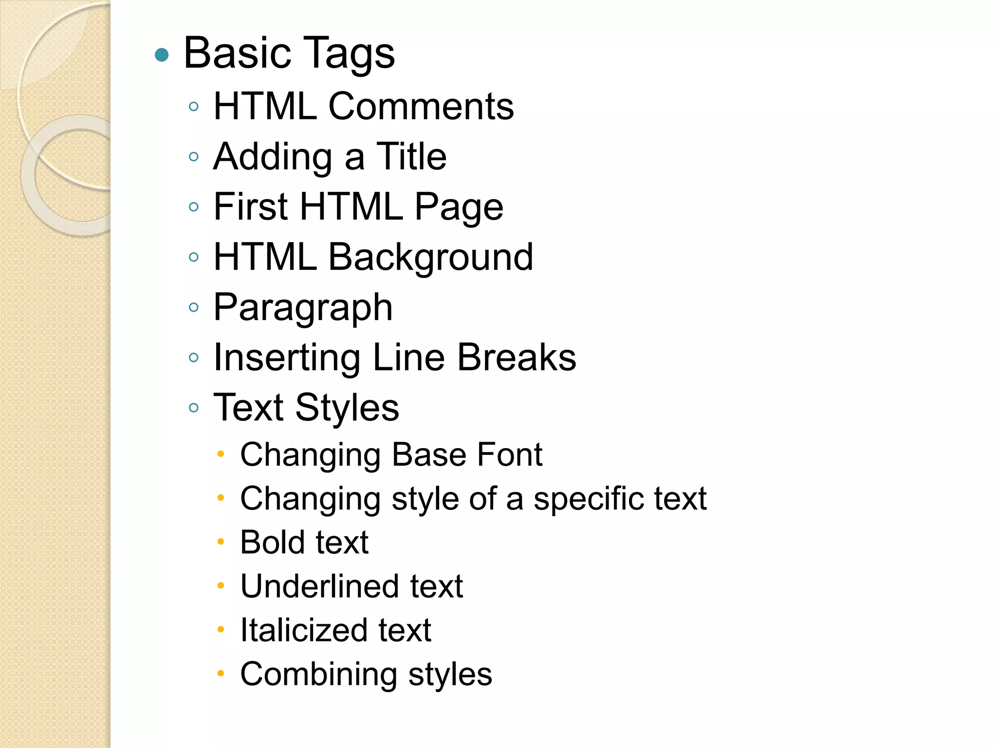  Basic Tags
◦ HTML Comments
◦ Adding a Title
◦ First HTML Page
◦ HTML Background
◦ Paragraph
◦ Inserting Line Breaks
◦ Text Styles
 Changing Base Font
 Changing style of a specific text
 Bold text
 Underlined text
 Italicized text
 Combining styles
 