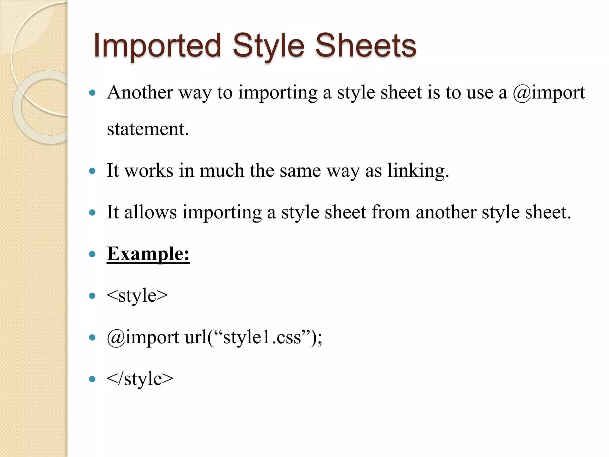 Imported Style Sheets
 Another way to importing a style sheet is to use a @import
statement.
 It works in much the same way as linking.
 It allows importing a style sheet from another style sheet.
 Example:
 <style>
 @import url(“style1.css”);
 </style>
 