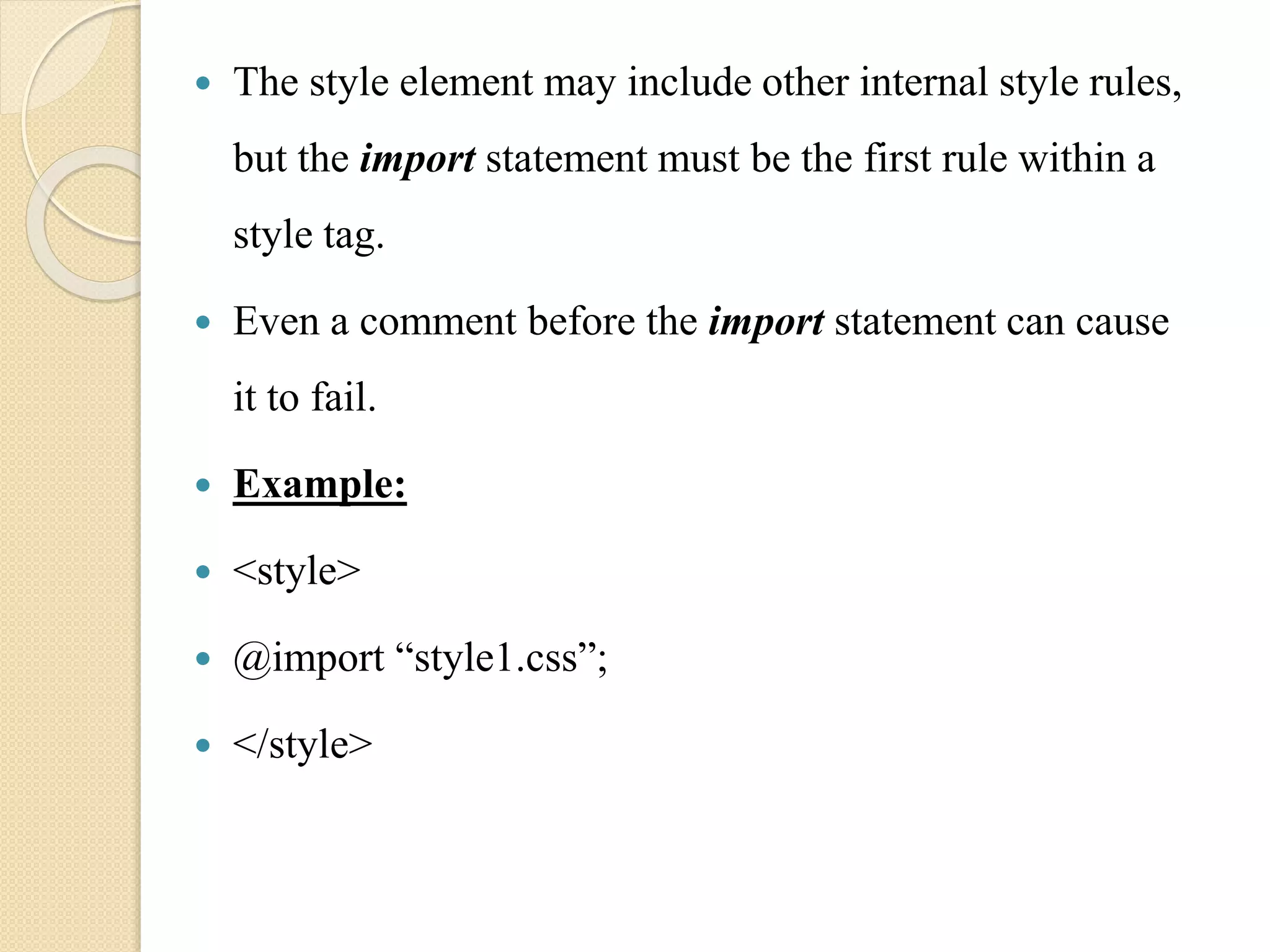  The style element may include other internal style rules,
but the import statement must be the first rule within a
style tag.
 Even a comment before the import statement can cause
it to fail.
 Example:
 <style>
 @import “style1.css”;
 </style>
 
