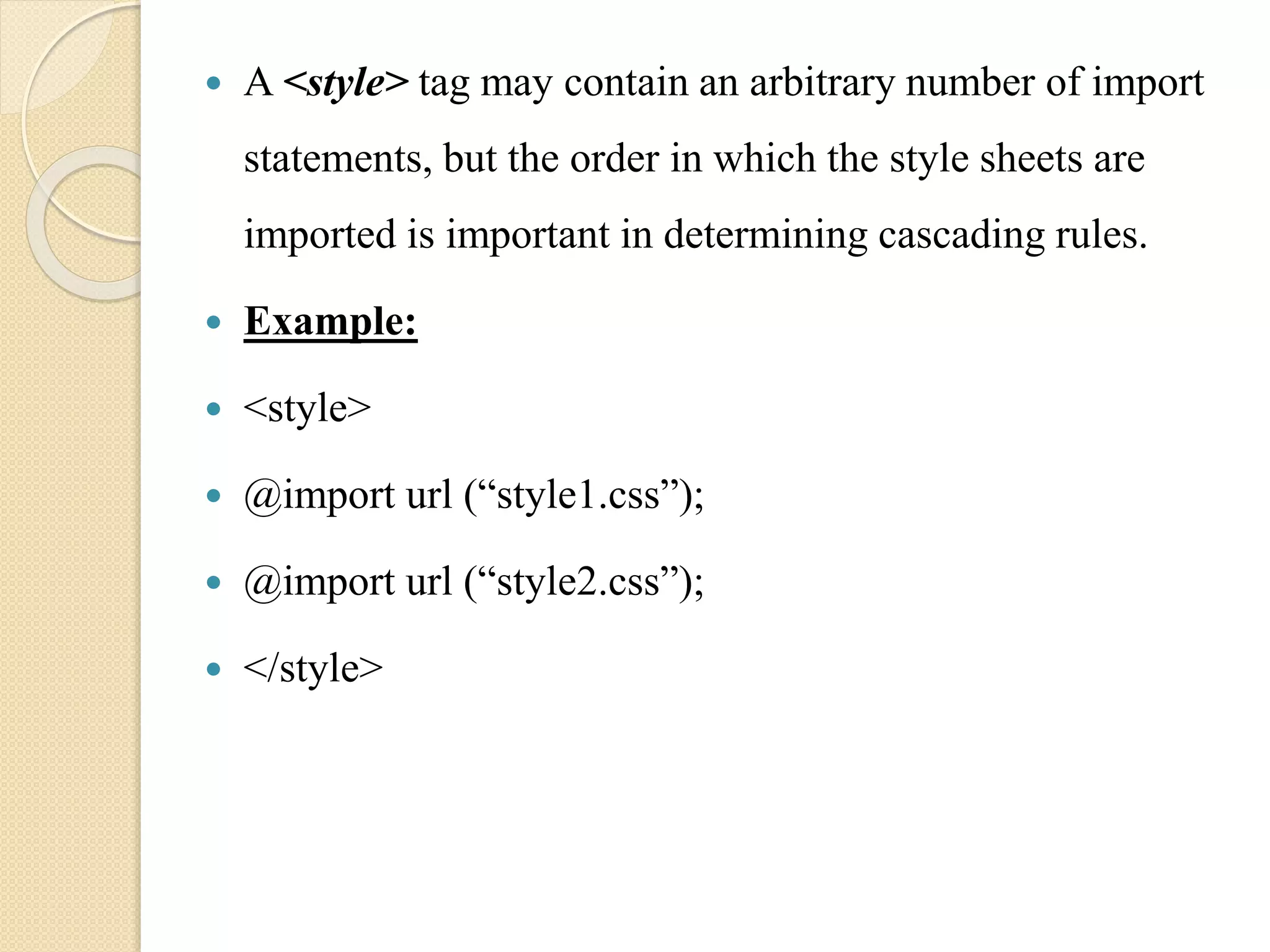  A <style> tag may contain an arbitrary number of import
statements, but the order in which the style sheets are
imported is important in determining cascading rules.
 Example:
 <style>
 @import url (“style1.css”);
 @import url (“style2.css”);
 </style>
 
