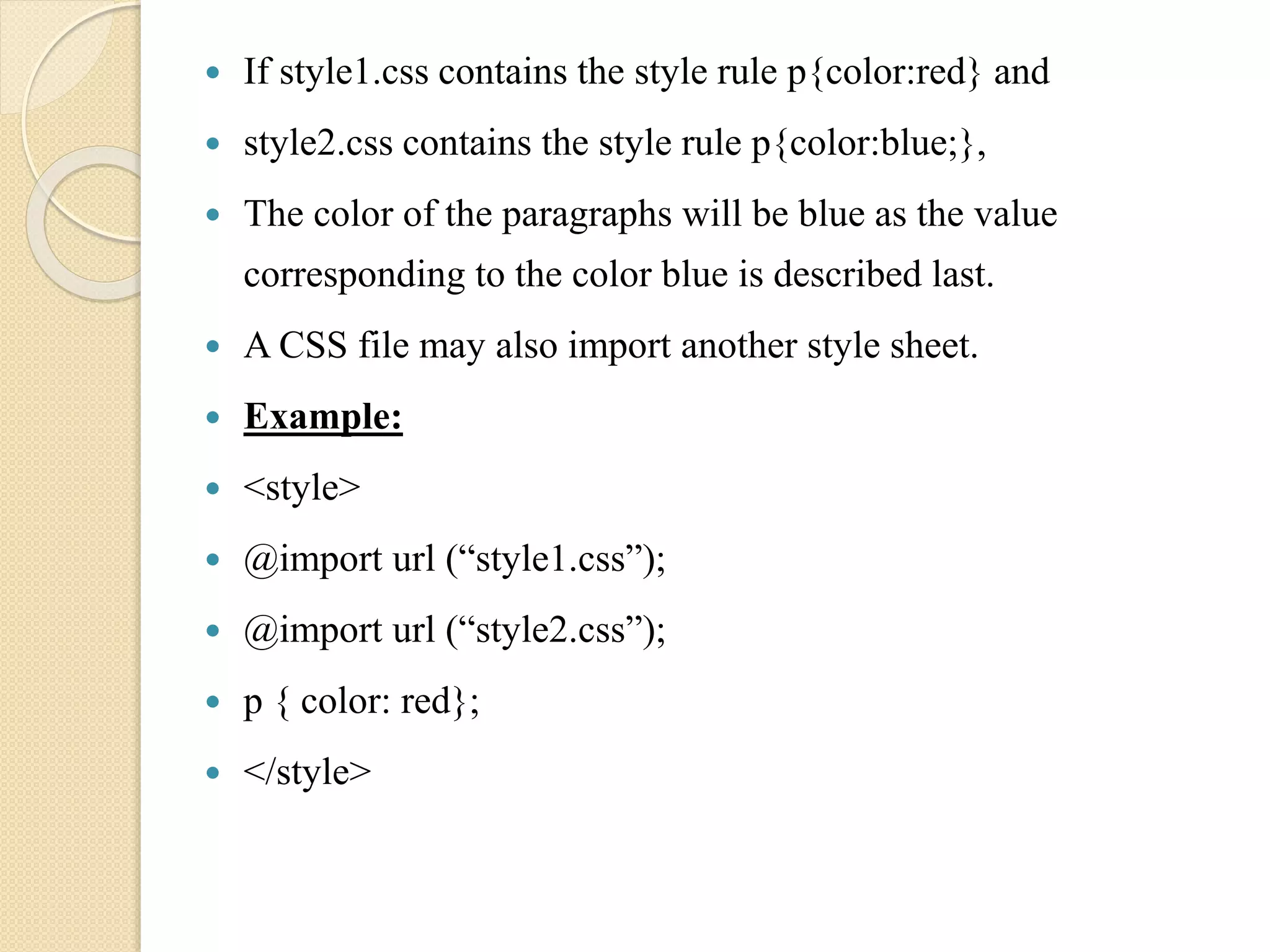  If style1.css contains the style rule p{color:red} and
 style2.css contains the style rule p{color:blue;},
 The color of the paragraphs will be blue as the value
corresponding to the color blue is described last.
 A CSS file may also import another style sheet.
 Example:
 <style>
 @import url (“style1.css”);
 @import url (“style2.css”);
 p { color: red};
 </style>
 