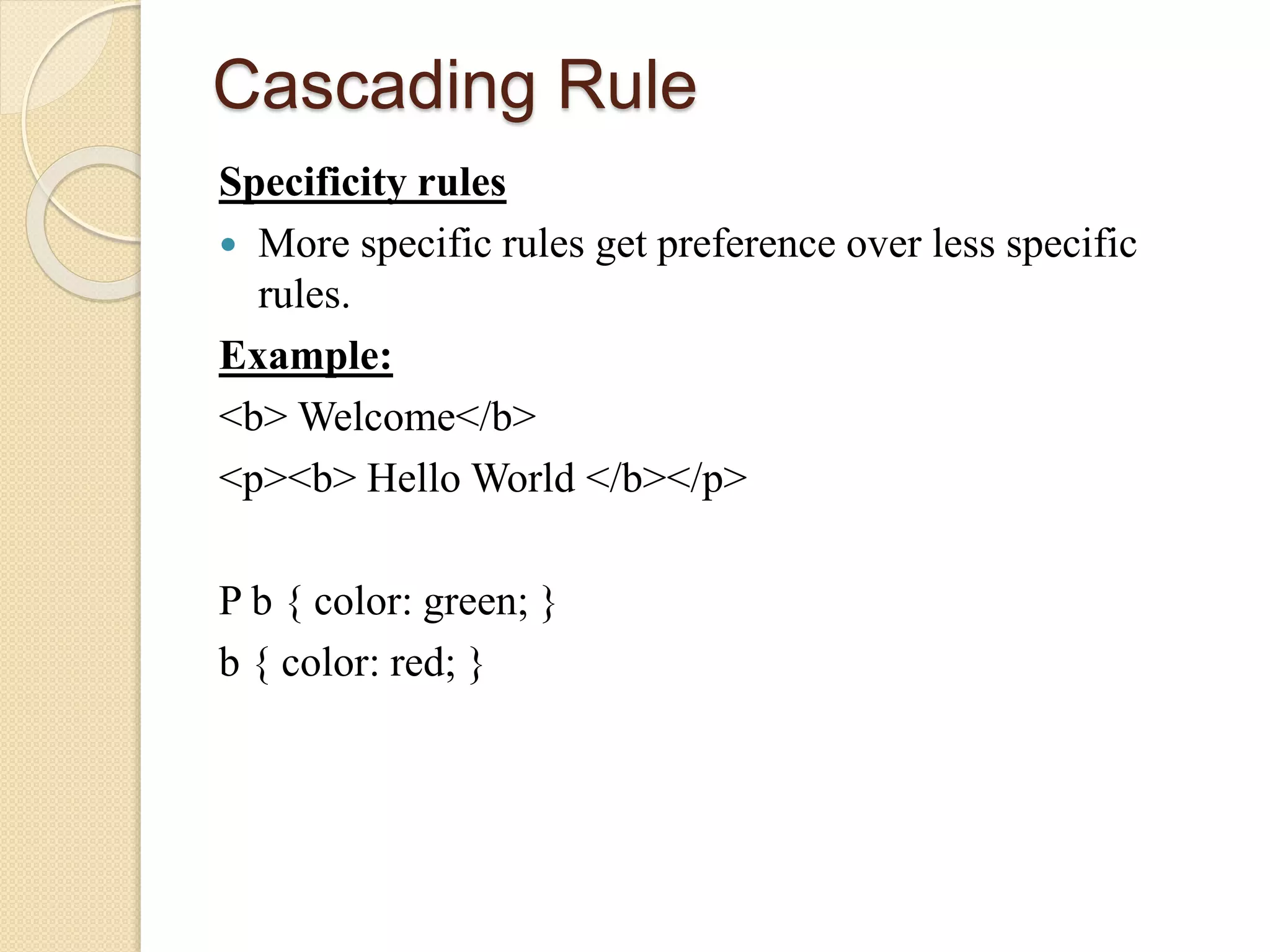 Cascading Rule
Specificity rules
 More specific rules get preference over less specific
rules.
Example:
<b> Welcome</b>
<p><b> Hello World </b></p>
P b { color: green; }
b { color: red; }
 