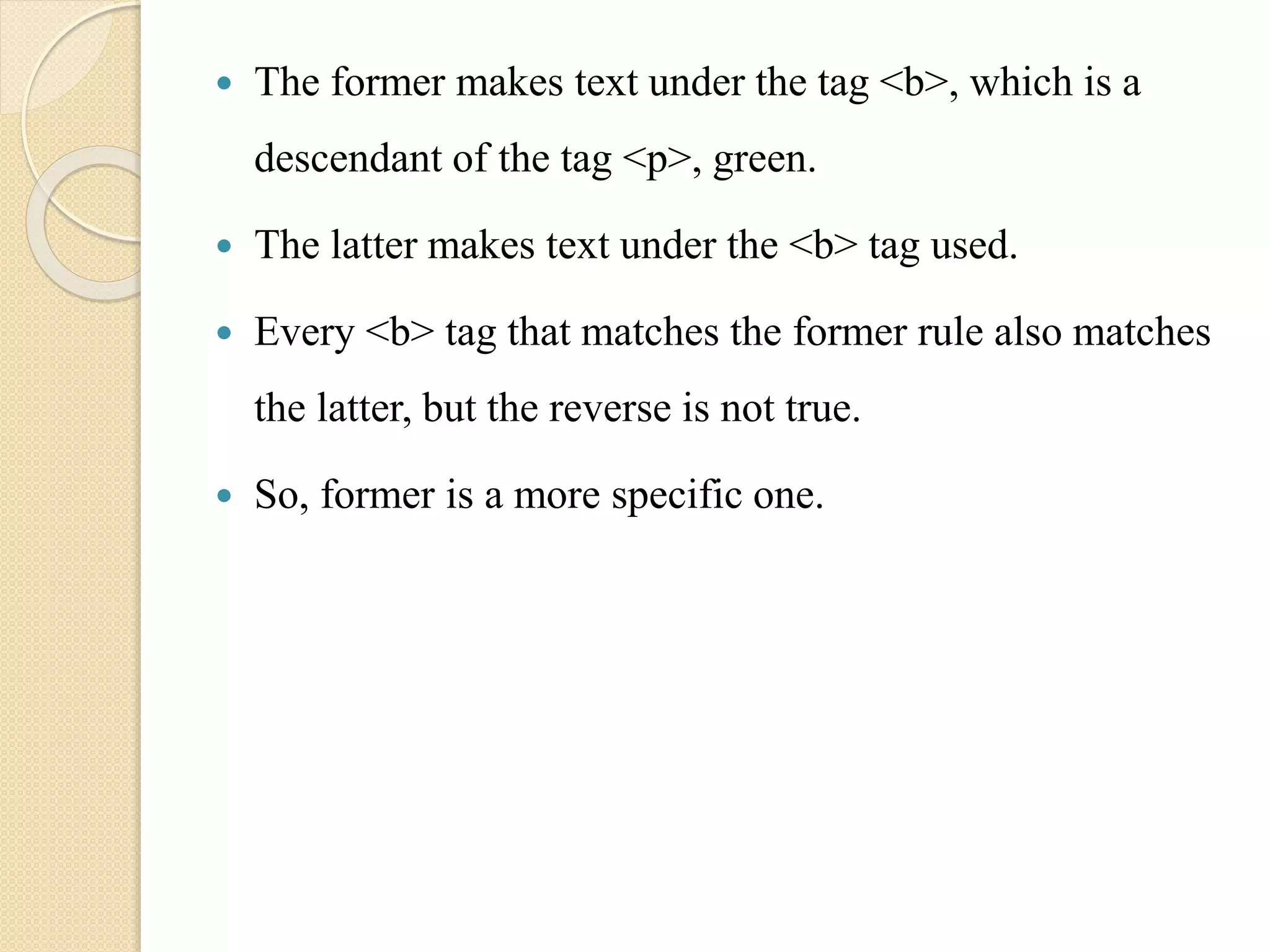  The former makes text under the tag <b>, which is a
descendant of the tag <p>, green.
 The latter makes text under the <b> tag used.
 Every <b> tag that matches the former rule also matches
the latter, but the reverse is not true.
 So, former is a more specific one.
 