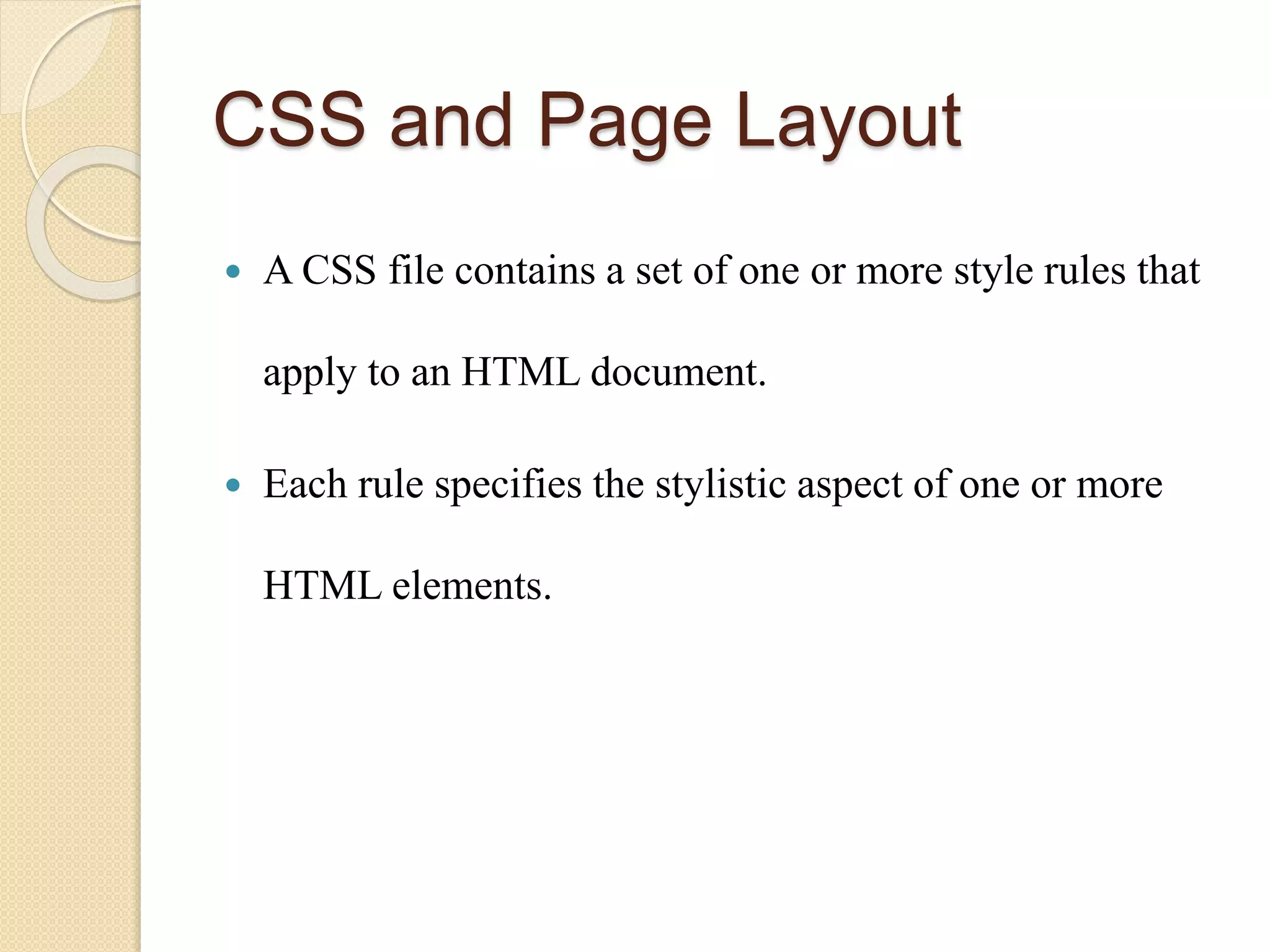 CSS and Page Layout
 A CSS file contains a set of one or more style rules that
apply to an HTML document.
 Each rule specifies the stylistic aspect of one or more
HTML elements.
 