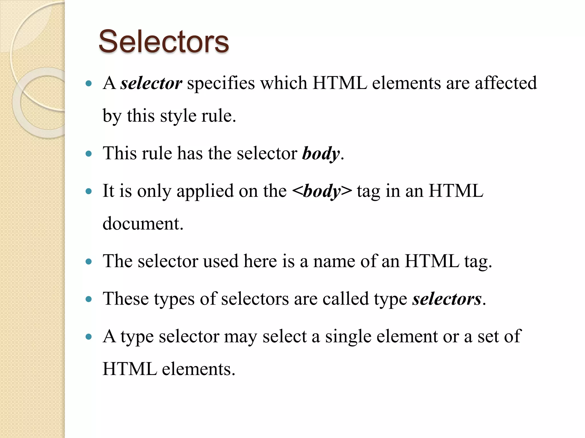 Selectors
 A selector specifies which HTML elements are affected
by this style rule.
 This rule has the selector body.
 It is only applied on the <body> tag in an HTML
document.
 The selector used here is a name of an HTML tag.
 These types of selectors are called type selectors.
 A type selector may select a single element or a set of
HTML elements.
 