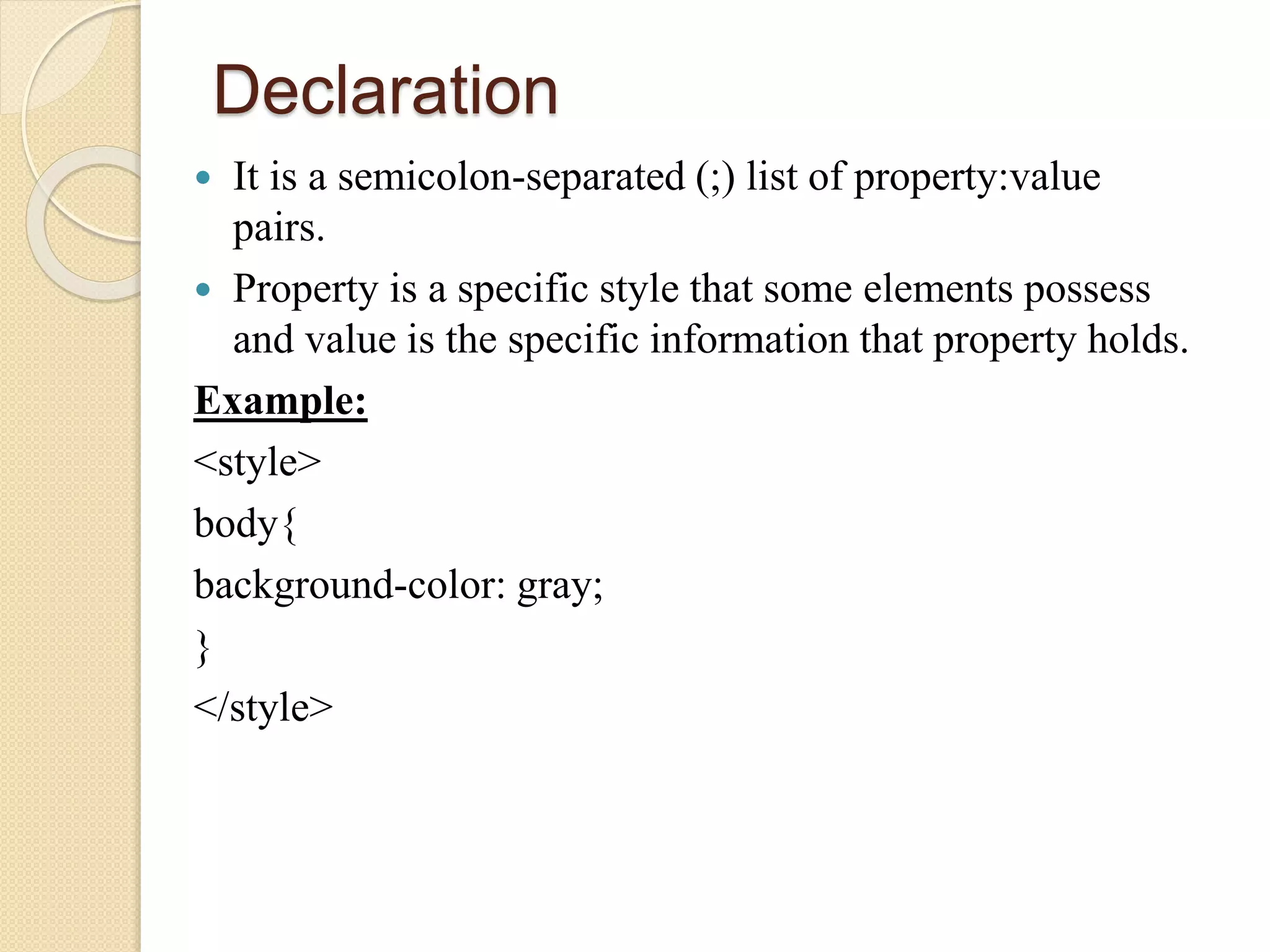 Declaration
 It is a semicolon-separated (;) list of property:value
pairs.
 Property is a specific style that some elements possess
and value is the specific information that property holds.
Example:
<style>
body{
background-color: gray;
}
</style>
 