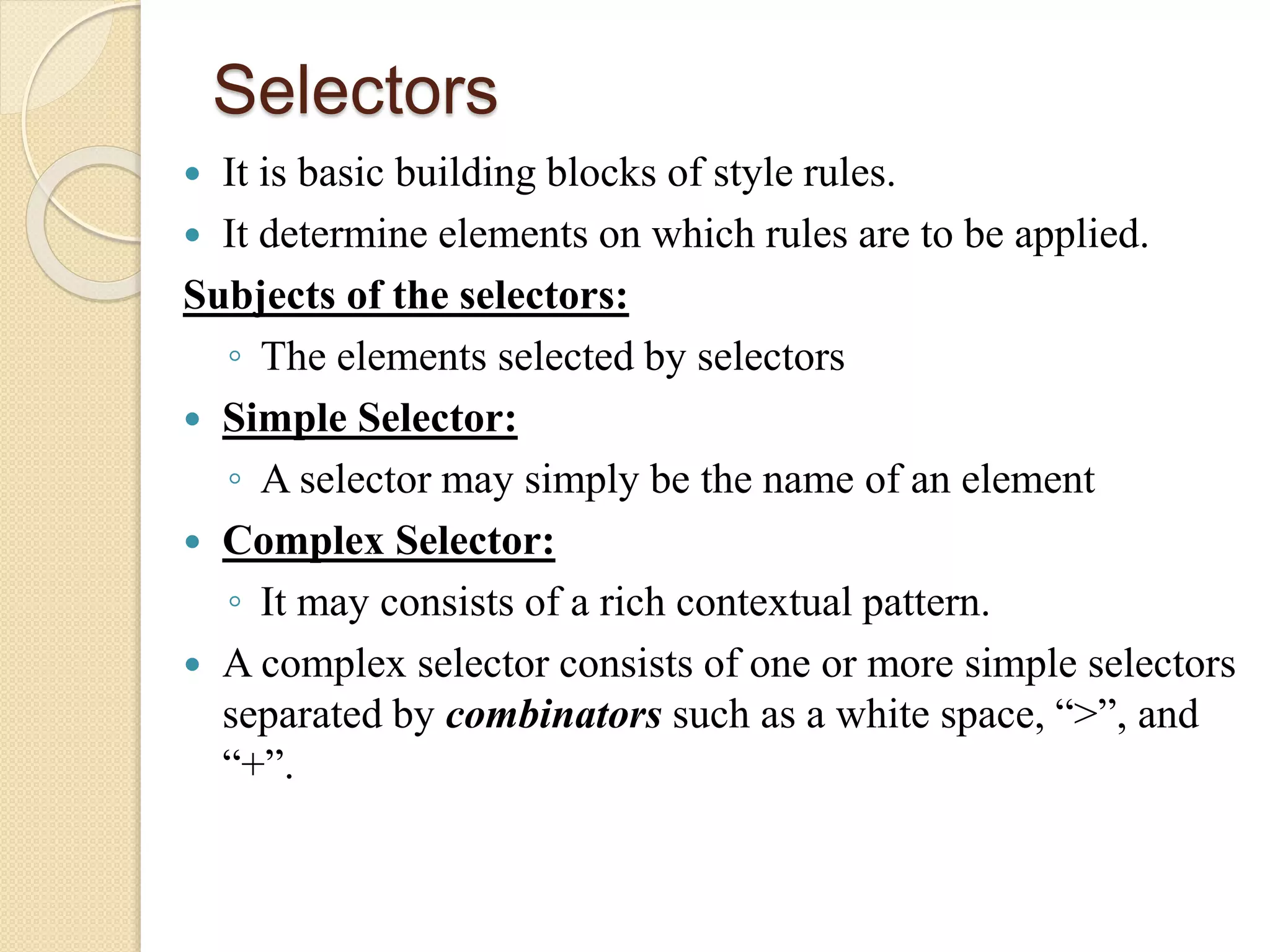 Selectors
 It is basic building blocks of style rules.
 It determine elements on which rules are to be applied.
Subjects of the selectors:
◦ The elements selected by selectors
 Simple Selector:
◦ A selector may simply be the name of an element
 Complex Selector:
◦ It may consists of a rich contextual pattern.
 A complex selector consists of one or more simple selectors
separated by combinators such as a white space, “>”, and
“+”.
 