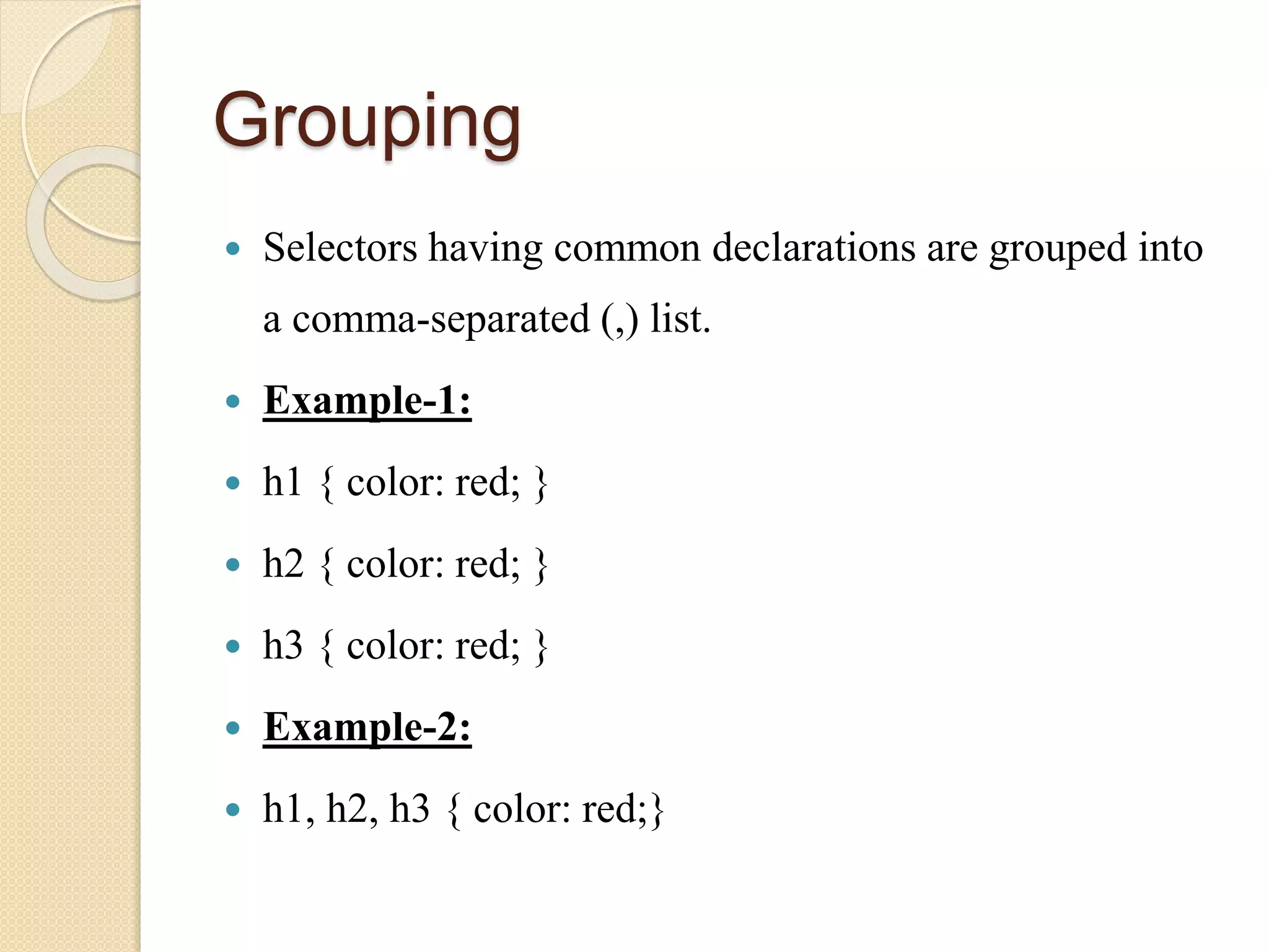 Grouping
 Selectors having common declarations are grouped into
a comma-separated (,) list.
 Example-1:
 h1 { color: red; }
 h2 { color: red; }
 h3 { color: red; }
 Example-2:
 h1, h2, h3 { color: red;}
 