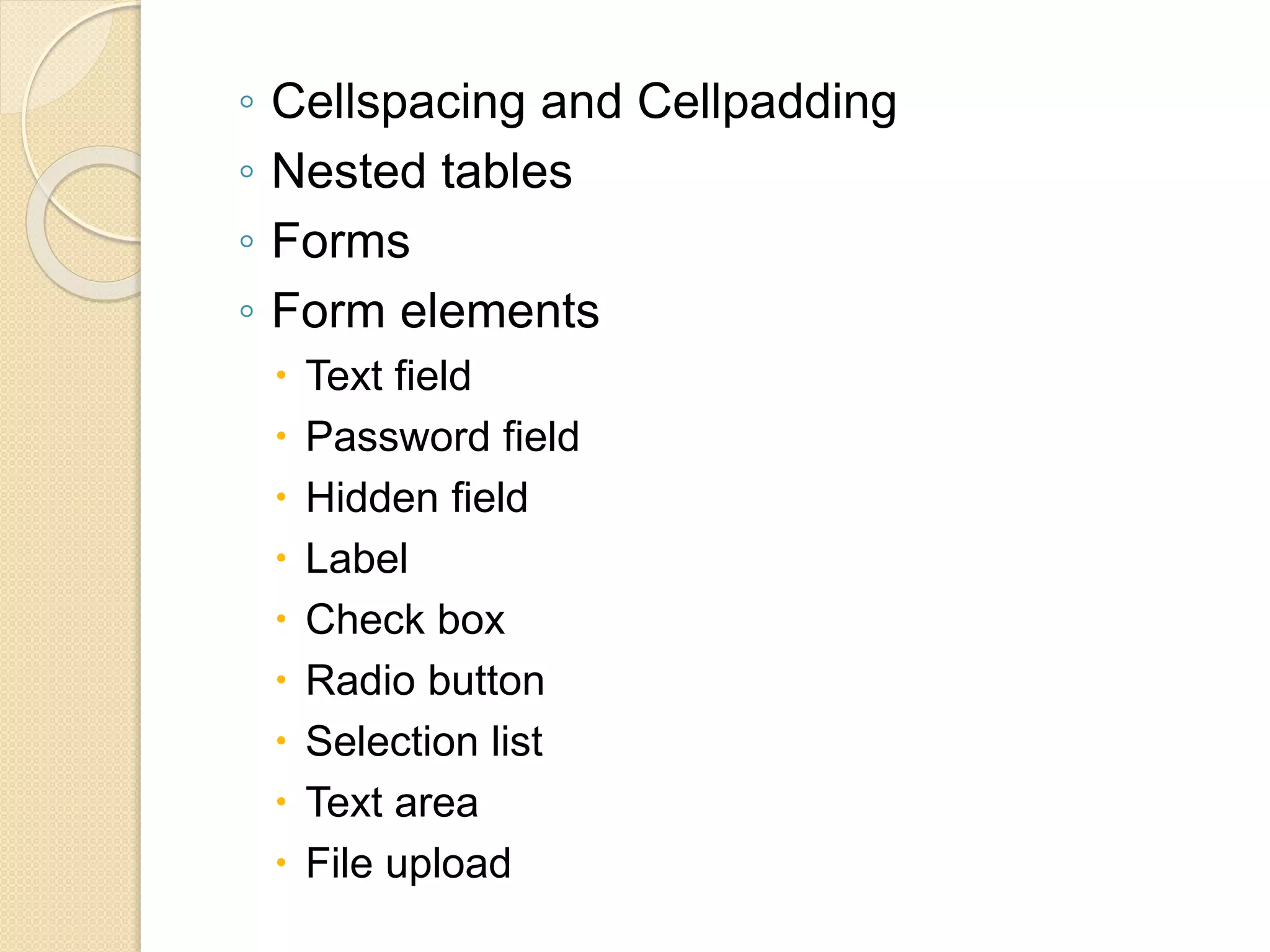 ◦ Cellspacing and Cellpadding
◦ Nested tables
◦ Forms
◦ Form elements
 Text field
 Password field
 Hidden field
 Label
 Check box
 Radio button
 Selection list
 Text area
 File upload
 