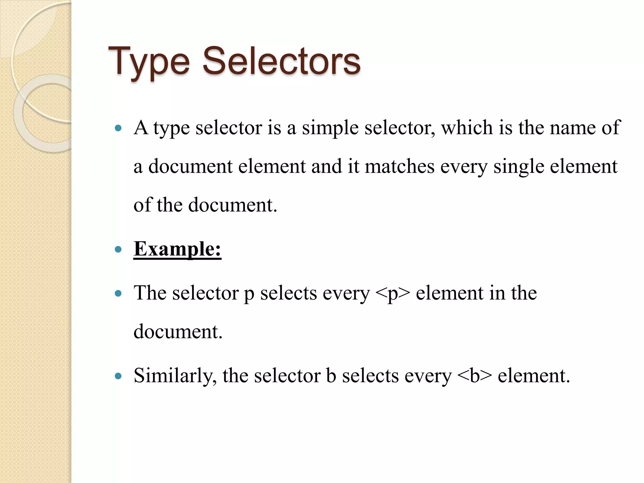 Type Selectors
 A type selector is a simple selector, which is the name of
a document element and it matches every single element
of the document.
 Example:
 The selector p selects every <p> element in the
document.
 Similarly, the selector b selects every <b> element.
 