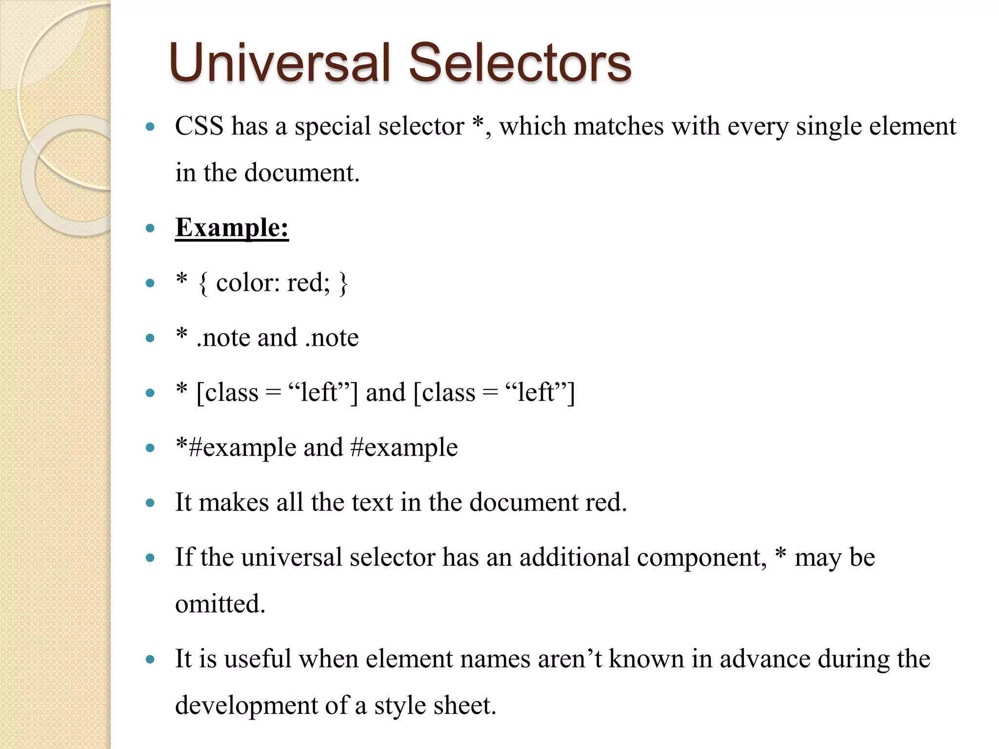Universal Selectors
 CSS has a special selector *, which matches with every single element
in the document.
 Example:
 * { color: red; }
 * .note and .note
 * [class = “left”] and [class = “left”]
 *#example and #example
 It makes all the text in the document red.
 If the universal selector has an additional component, * may be
omitted.
 It is useful when element names aren’t known in advance during the
development of a style sheet.
 