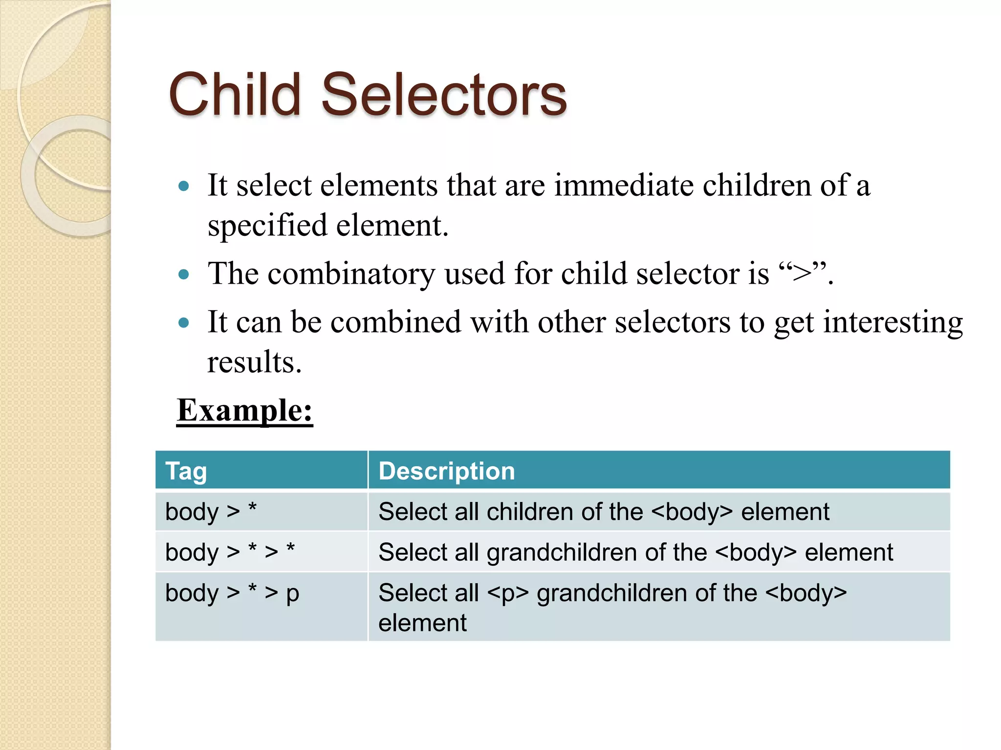 Child Selectors
 It select elements that are immediate children of a
specified element.
 The combinatory used for child selector is “>”.
 It can be combined with other selectors to get interesting
results.
Example:
Tag Description
body > * Select all children of the <body> element
body > * > * Select all grandchildren of the <body> element
body > * > p Select all <p> grandchildren of the <body>
element
 