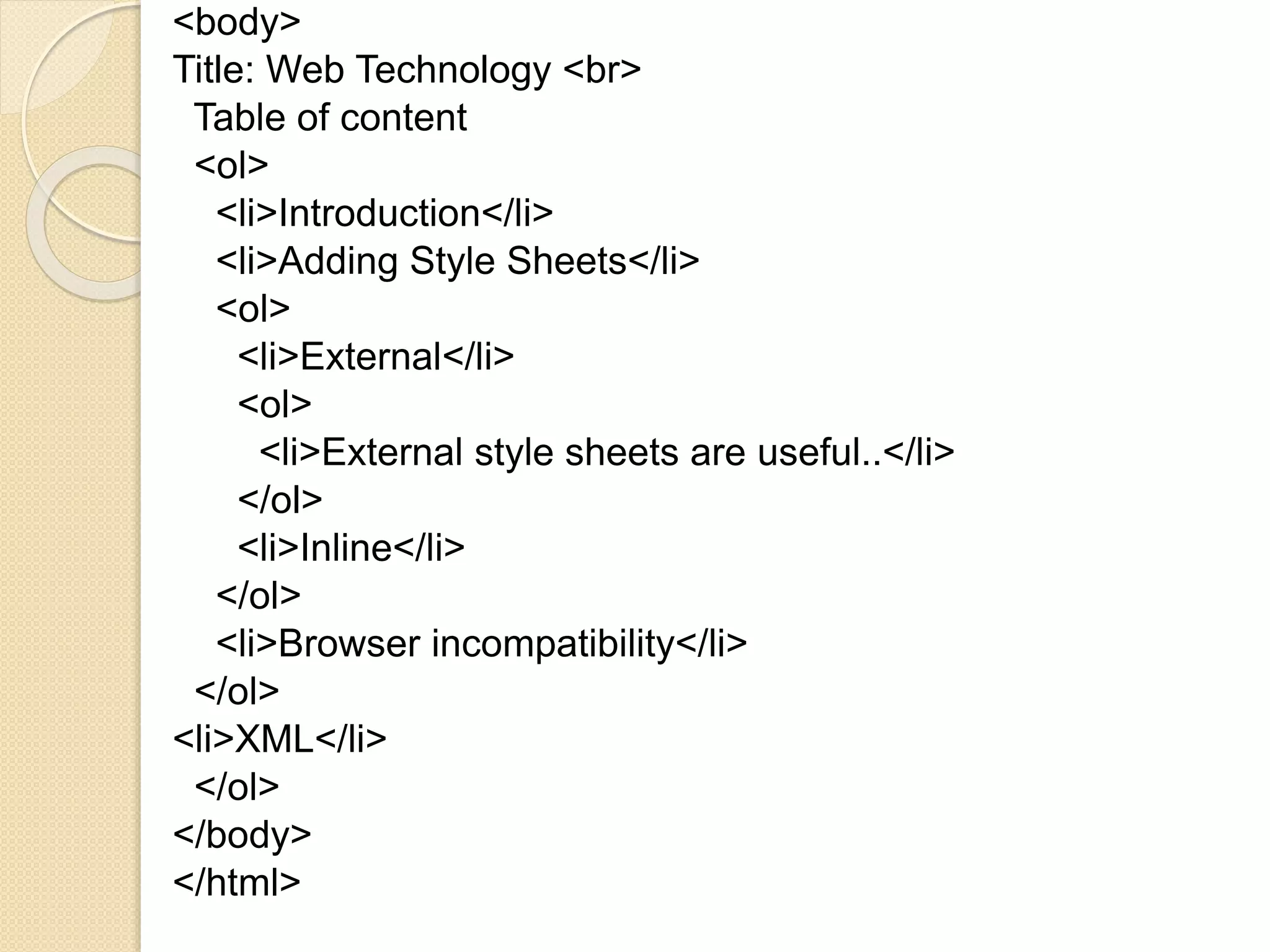 <body>
Title: Web Technology <br>
Table of content
<ol>
<li>Introduction</li>
<li>Adding Style Sheets</li>
<ol>
<li>External</li>
<ol>
<li>External style sheets are useful..</li>
</ol>
<li>Inline</li>
</ol>
<li>Browser incompatibility</li>
</ol>
<li>XML</li>
</ol>
</body>
</html>
 