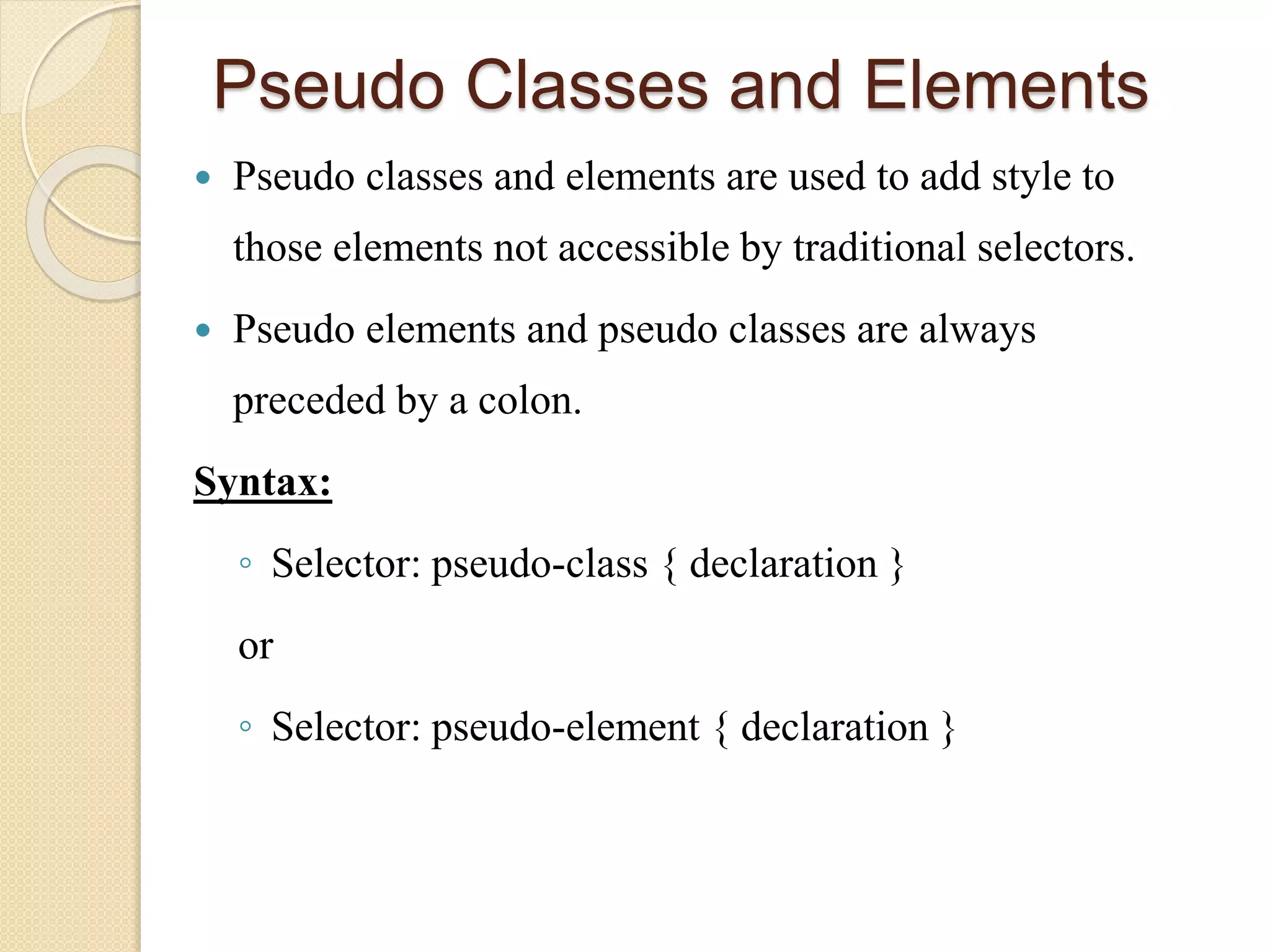 Pseudo Classes and Elements
 Pseudo classes and elements are used to add style to
those elements not accessible by traditional selectors.
 Pseudo elements and pseudo classes are always
preceded by a colon.
Syntax:
◦ Selector: pseudo-class { declaration }
or
◦ Selector: pseudo-element { declaration }
 