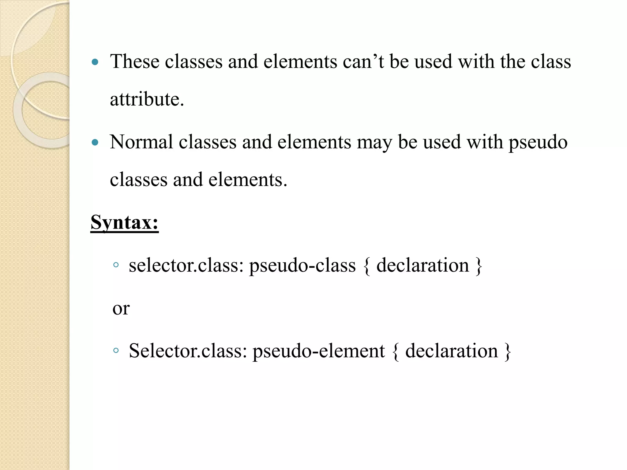  These classes and elements can’t be used with the class
attribute.
 Normal classes and elements may be used with pseudo
classes and elements.
Syntax:
◦ selector.class: pseudo-class { declaration }
or
◦ Selector.class: pseudo-element { declaration }
 
