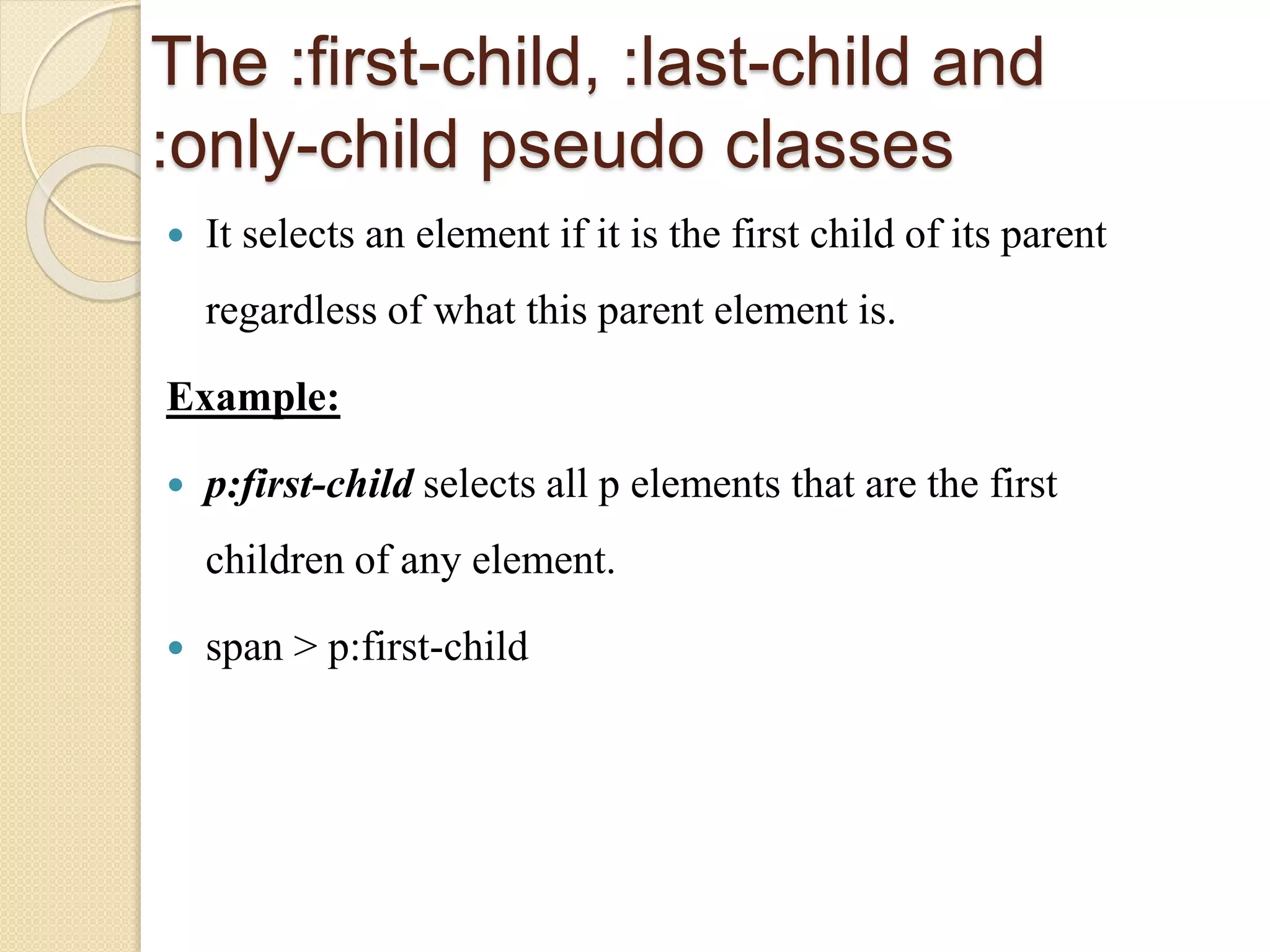 The :first-child, :last-child and
:only-child pseudo classes
 It selects an element if it is the first child of its parent
regardless of what this parent element is.
Example:
 p:first-child selects all p elements that are the first
children of any element.
 span > p:first-child
 