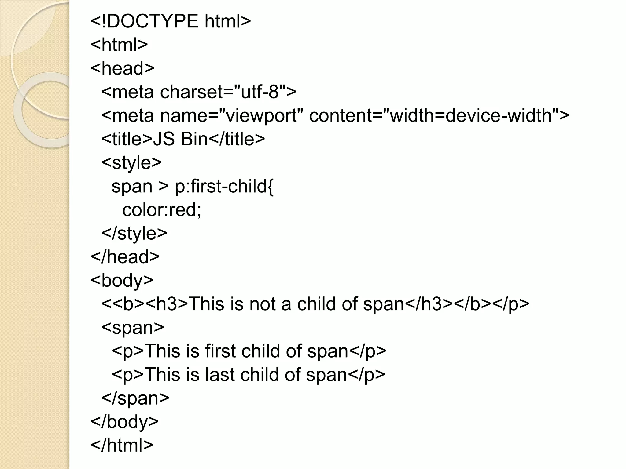 <!DOCTYPE html>
<html>
<head>
<meta charset="utf-8">
<meta name="viewport" content="width=device-width">
<title>JS Bin</title>
<style>
span > p:first-child{
color:red;
</style>
</head>
<body>
<<b><h3>This is not a child of span</h3></b></p>
<span>
<p>This is first child of span</p>
<p>This is last child of span</p>
</span>
</body>
</html>
 