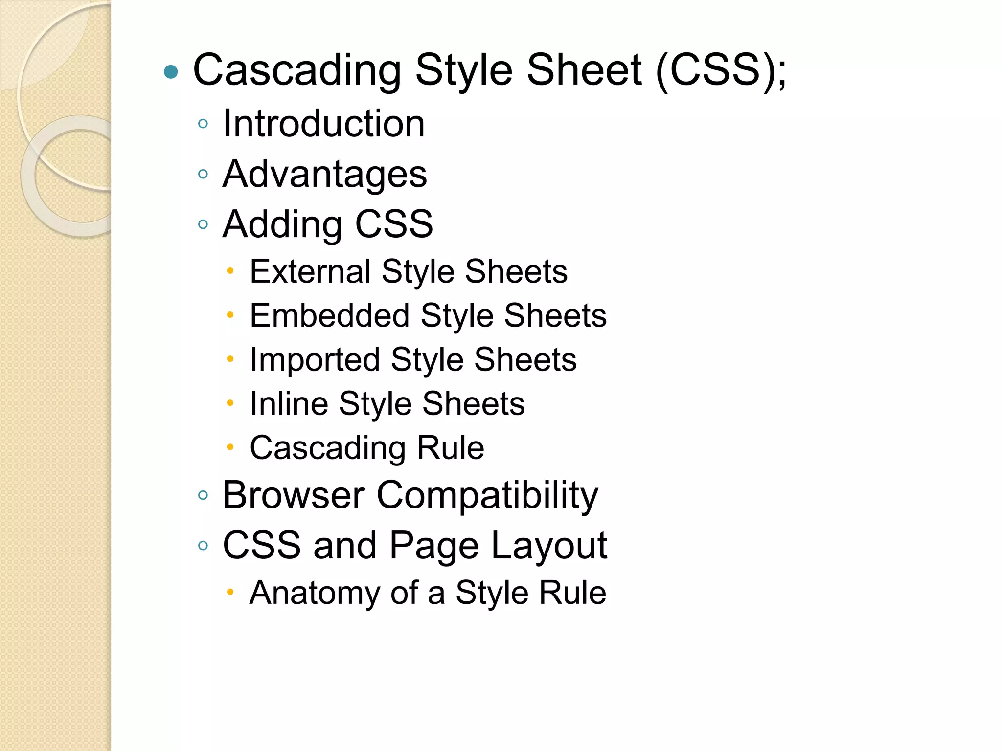  Cascading Style Sheet (CSS);
◦ Introduction
◦ Advantages
◦ Adding CSS
 External Style Sheets
 Embedded Style Sheets
 Imported Style Sheets
 Inline Style Sheets
 Cascading Rule
◦ Browser Compatibility
◦ CSS and Page Layout
 Anatomy of a Style Rule
 
