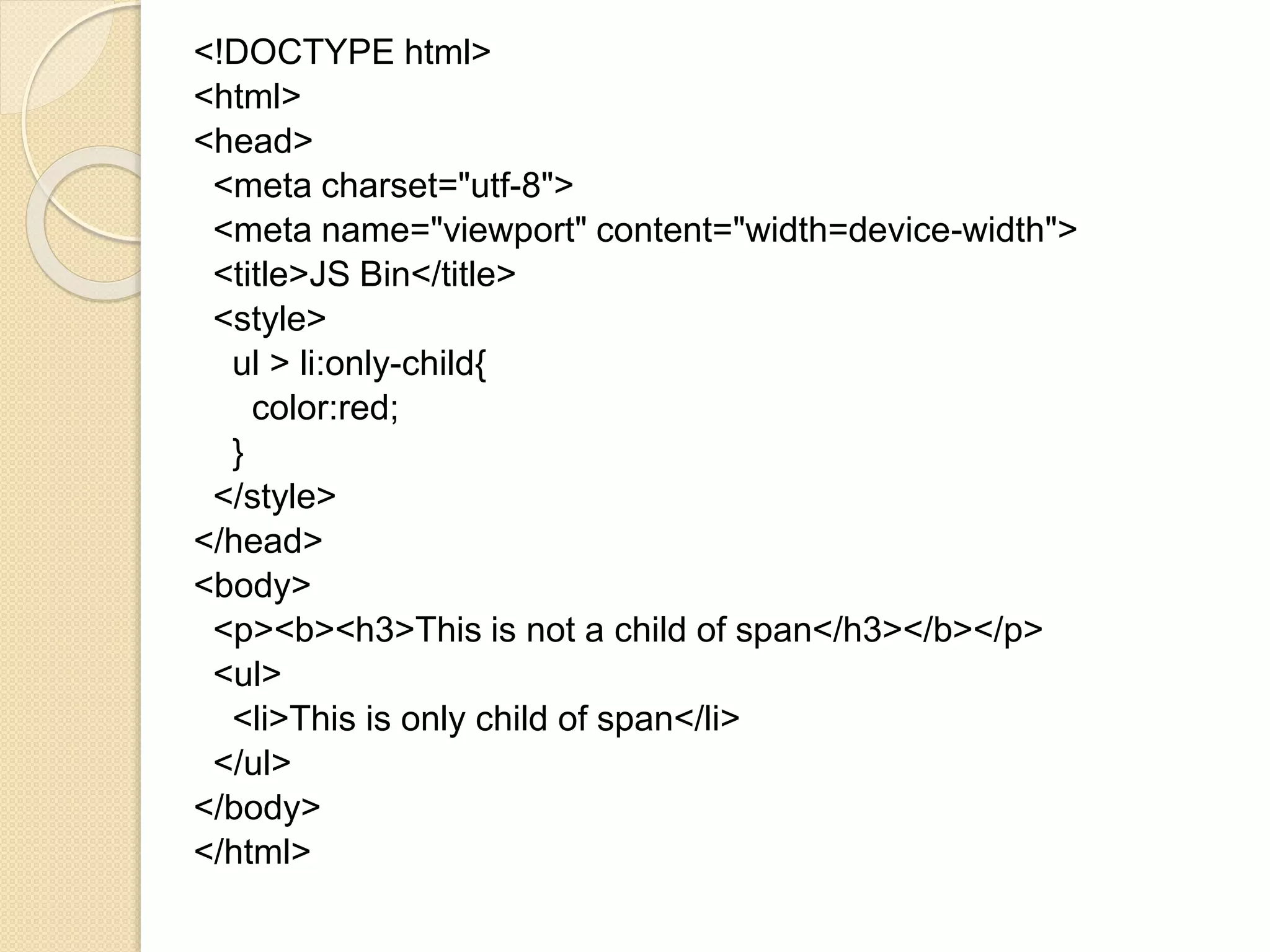 <!DOCTYPE html>
<html>
<head>
<meta charset="utf-8">
<meta name="viewport" content="width=device-width">
<title>JS Bin</title>
<style>
ul > li:only-child{
color:red;
}
</style>
</head>
<body>
<p><b><h3>This is not a child of span</h3></b></p>
<ul>
<li>This is only child of span</li>
</ul>
</body>
</html>
 