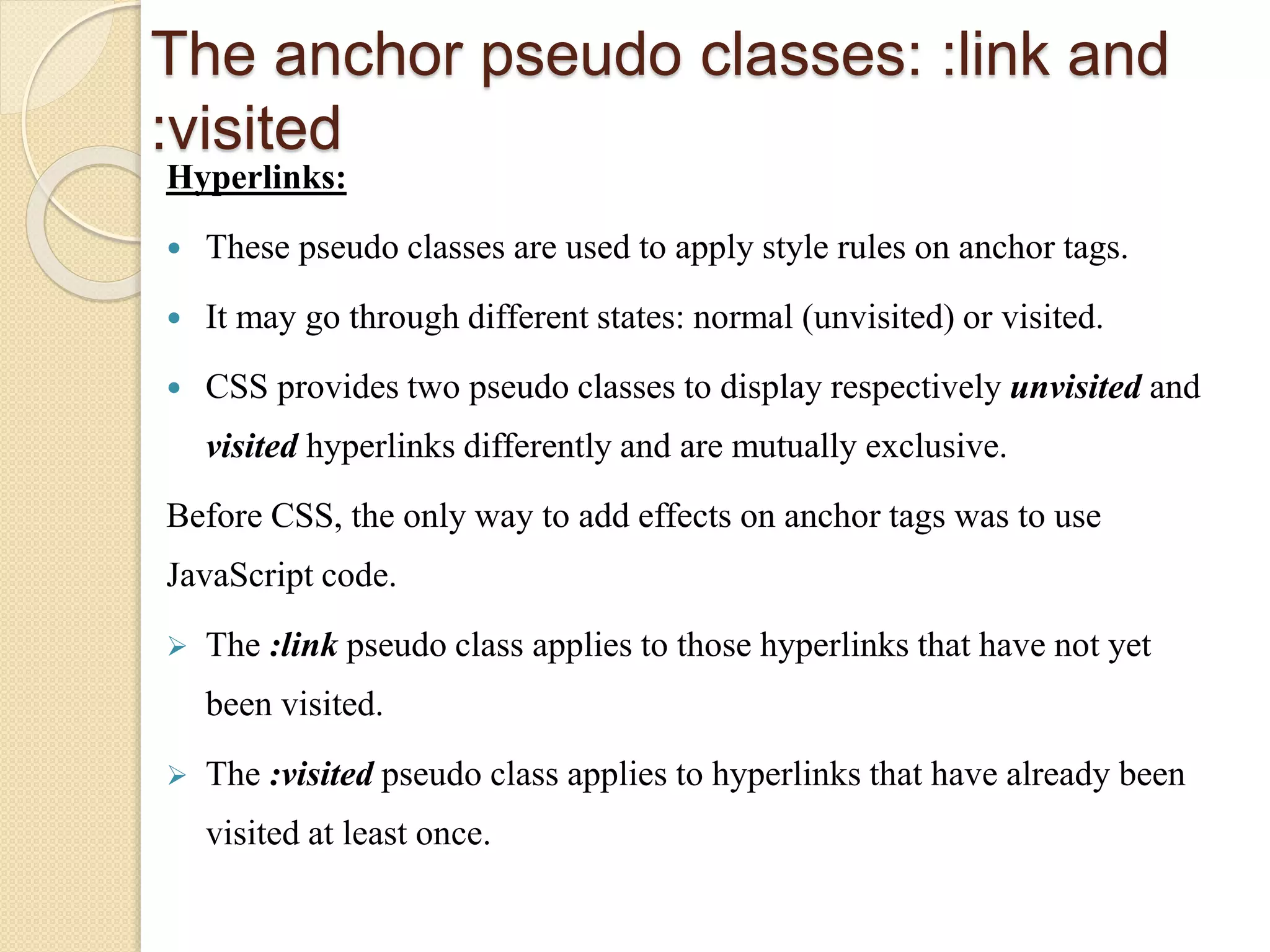 The anchor pseudo classes: :link and
:visited
Hyperlinks:
 These pseudo classes are used to apply style rules on anchor tags.
 It may go through different states: normal (unvisited) or visited.
 CSS provides two pseudo classes to display respectively unvisited and
visited hyperlinks differently and are mutually exclusive.
Before CSS, the only way to add effects on anchor tags was to use
JavaScript code.
 The :link pseudo class applies to those hyperlinks that have not yet
been visited.
 The :visited pseudo class applies to hyperlinks that have already been
visited at least once.
 