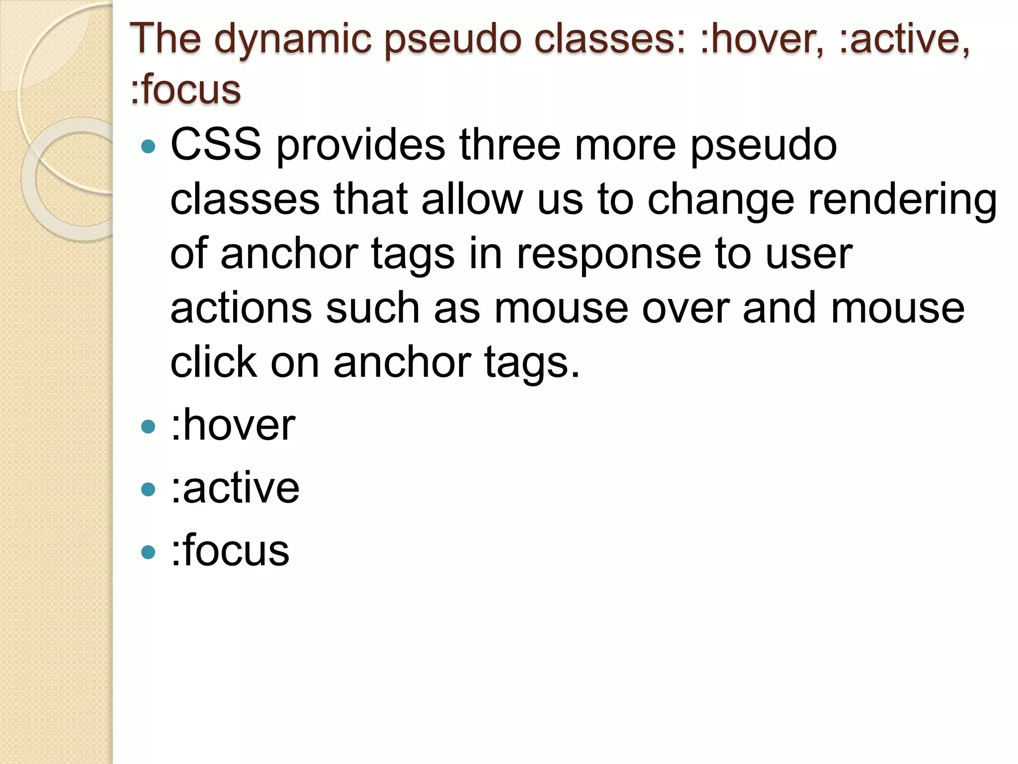 The dynamic pseudo classes: :hover, :active,
:focus
 CSS provides three more pseudo
classes that allow us to change rendering
of anchor tags in response to user
actions such as mouse over and mouse
click on anchor tags.
 :hover
 :active
 :focus
 