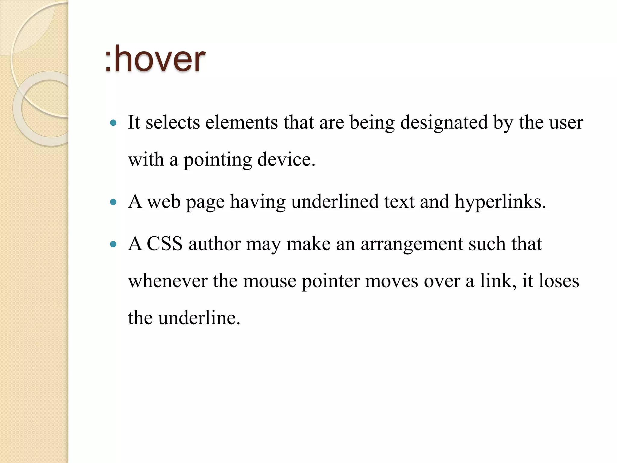 :hover
 It selects elements that are being designated by the user
with a pointing device.
 A web page having underlined text and hyperlinks.
 A CSS author may make an arrangement such that
whenever the mouse pointer moves over a link, it loses
the underline.
 