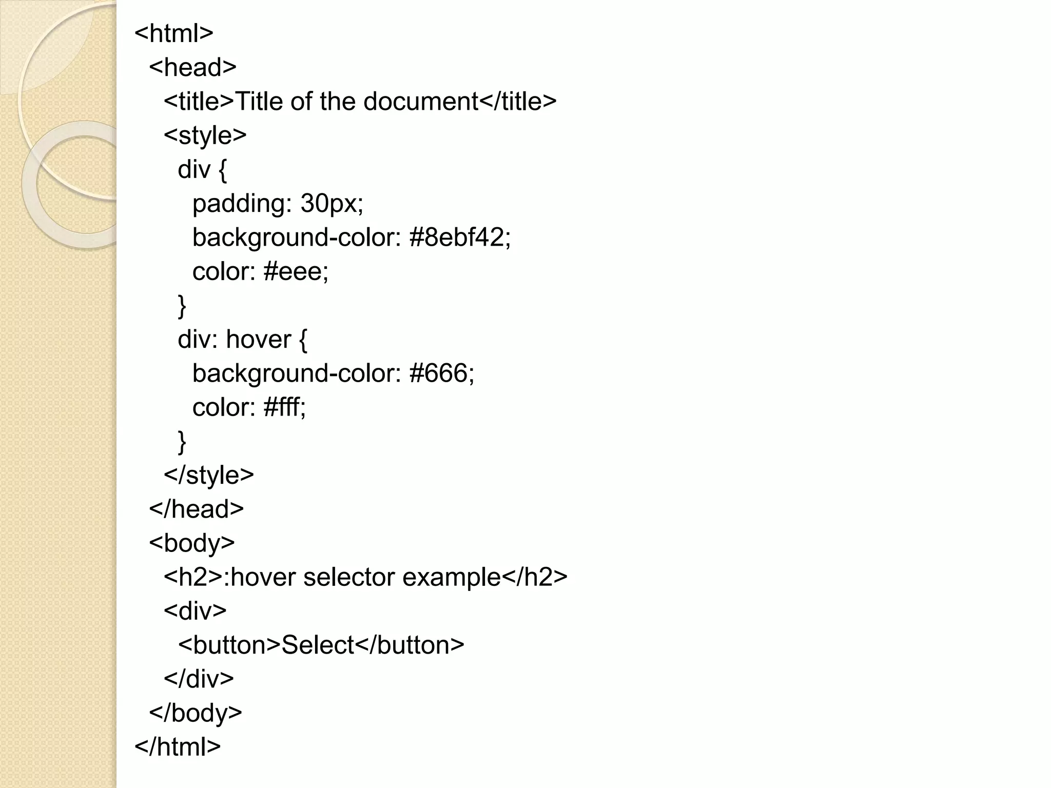 <html>
<head>
<title>Title of the document</title>
<style>
div {
padding: 30px;
background-color: #8ebf42;
color: #eee;
}
div: hover {
background-color: #666;
color: #fff;
}
</style>
</head>
<body>
<h2>:hover selector example</h2>
<div>
<button>Select</button>
</div>
</body>
</html>
 