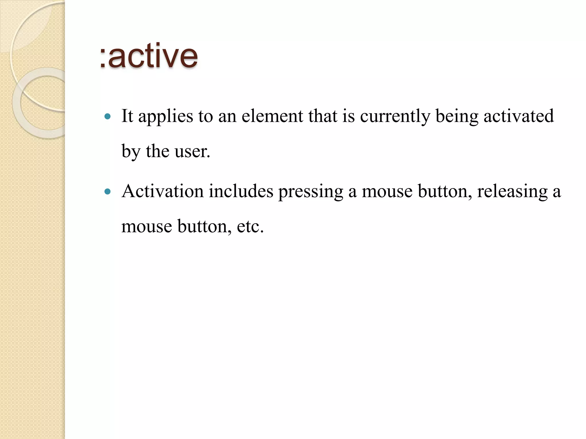 :active
 It applies to an element that is currently being activated
by the user.
 Activation includes pressing a mouse button, releasing a
mouse button, etc.
 