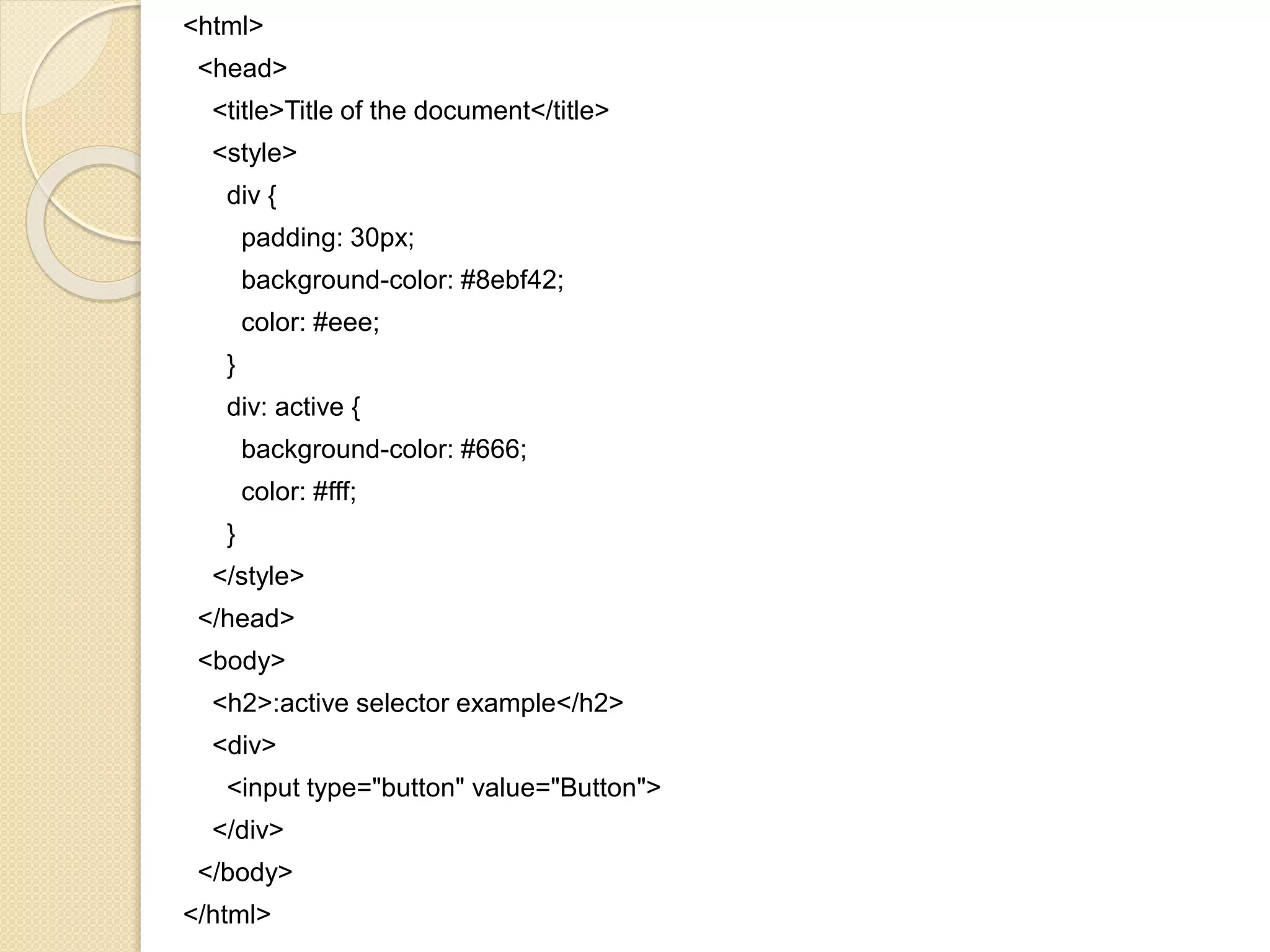 <html>
<head>
<title>Title of the document</title>
<style>
div {
padding: 30px;
background-color: #8ebf42;
color: #eee;
}
div: active {
background-color: #666;
color: #fff;
}
</style>
</head>
<body>
<h2>:active selector example</h2>
<div>
<input type="button" value="Button">
</div>
</body>
</html>
 