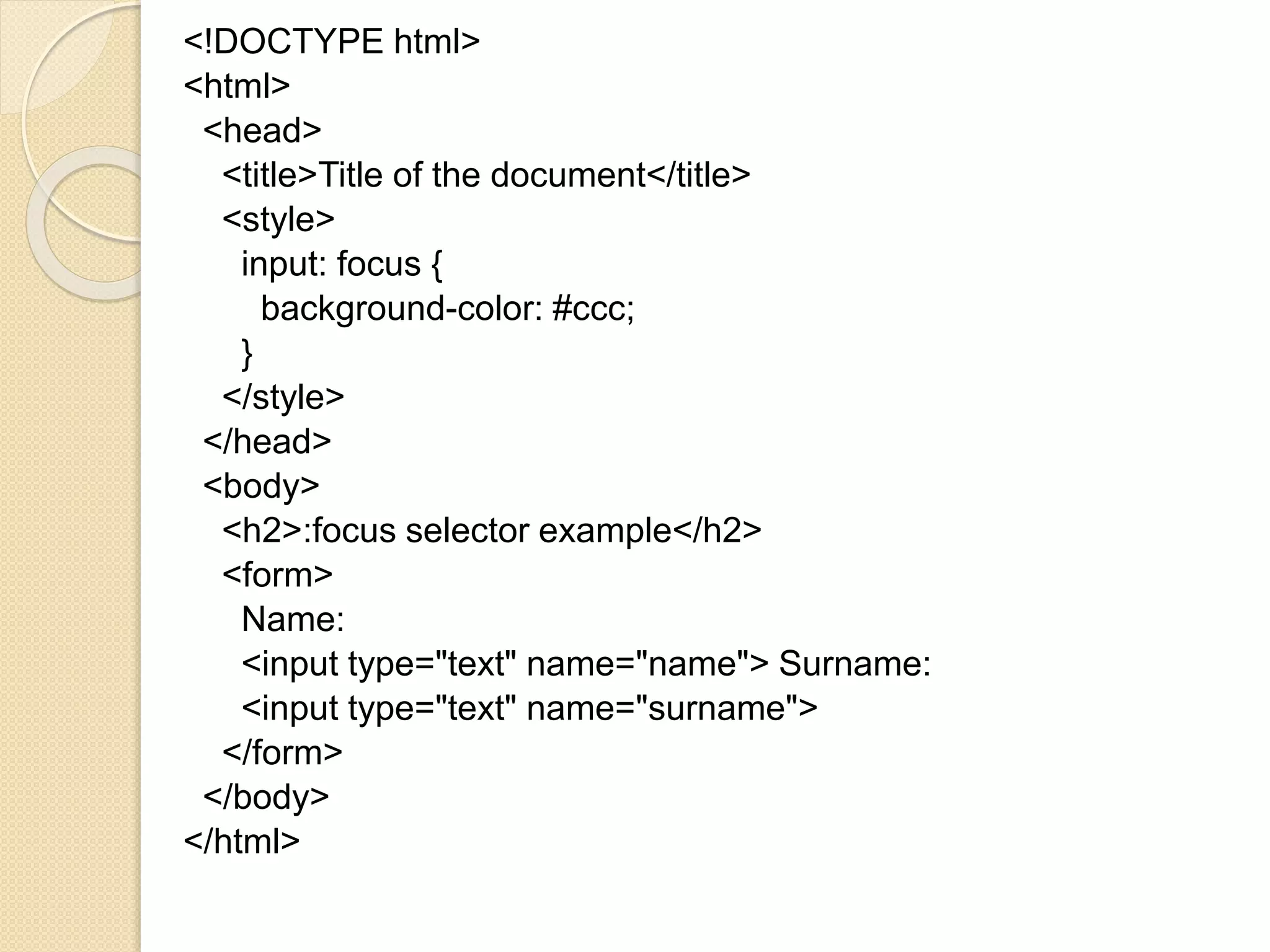 <!DOCTYPE html>
<html>
<head>
<title>Title of the document</title>
<style>
input: focus {
background-color: #ccc;
}
</style>
</head>
<body>
<h2>:focus selector example</h2>
<form>
Name:
<input type="text" name="name"> Surname:
<input type="text" name="surname">
</form>
</body>
</html>
 