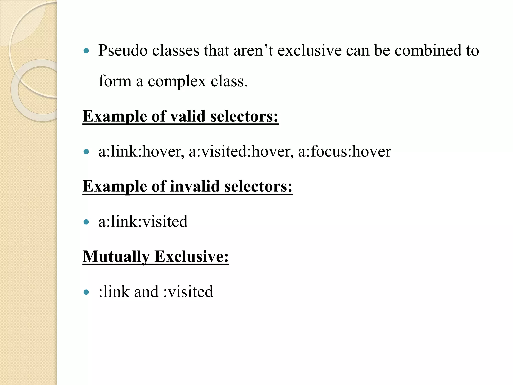 Pseudo classes that aren’t exclusive can be combined to
form a complex class.
Example of valid selectors:
 a:link:hover, a:visited:hover, a:focus:hover
Example of invalid selectors:
 a:link:visited
Mutually Exclusive:
 :link and :visited
 