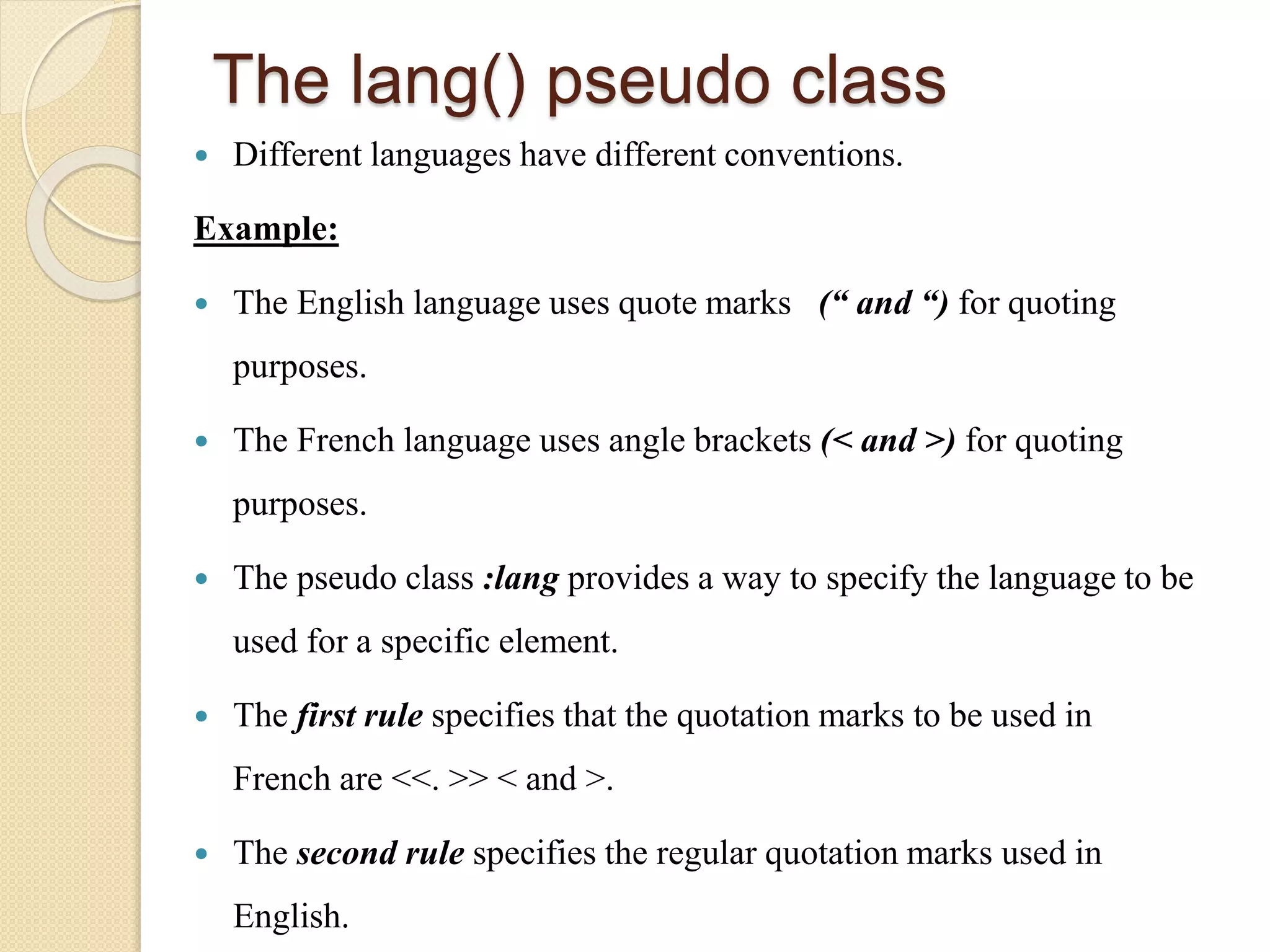 The lang() pseudo class
 Different languages have different conventions.
Example:
 The English language uses quote marks (“ and “) for quoting
purposes.
 The French language uses angle brackets (< and >) for quoting
purposes.
 The pseudo class :lang provides a way to specify the language to be
used for a specific element.
 The first rule specifies that the quotation marks to be used in
French are <<. >> < and >.
 The second rule specifies the regular quotation marks used in
English.
 