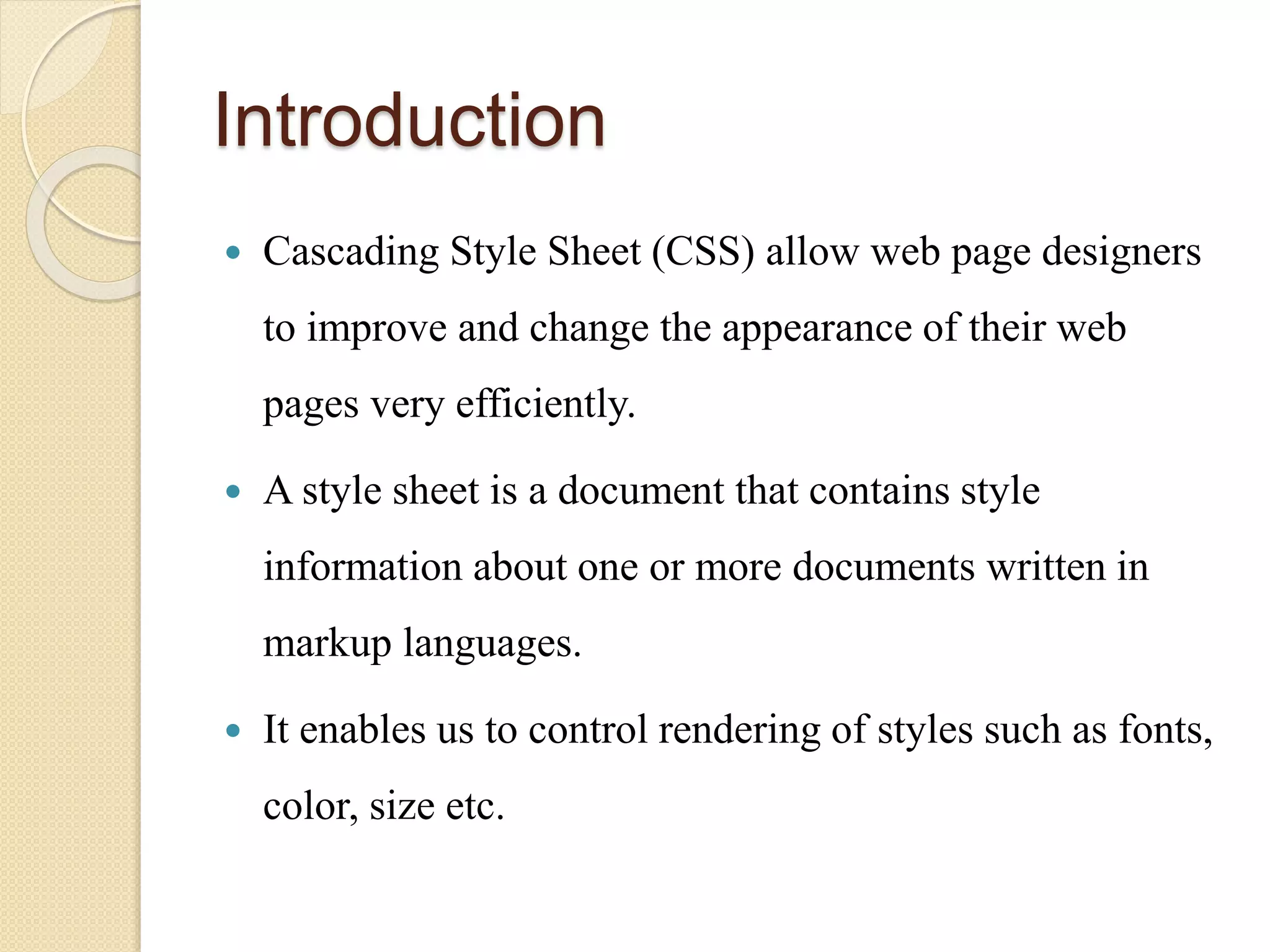Introduction
 Cascading Style Sheet (CSS) allow web page designers
to improve and change the appearance of their web
pages very efficiently.
 A style sheet is a document that contains style
information about one or more documents written in
markup languages.
 It enables us to control rendering of styles such as fonts,
color, size etc.
 