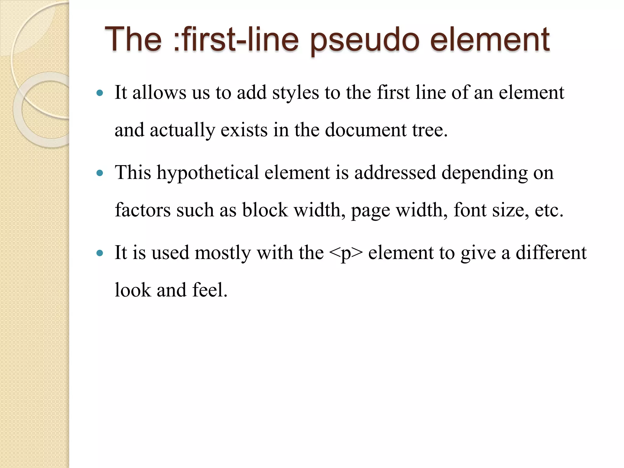 The :first-line pseudo element
 It allows us to add styles to the first line of an element
and actually exists in the document tree.
 This hypothetical element is addressed depending on
factors such as block width, page width, font size, etc.
 It is used mostly with the <p> element to give a different
look and feel.
 