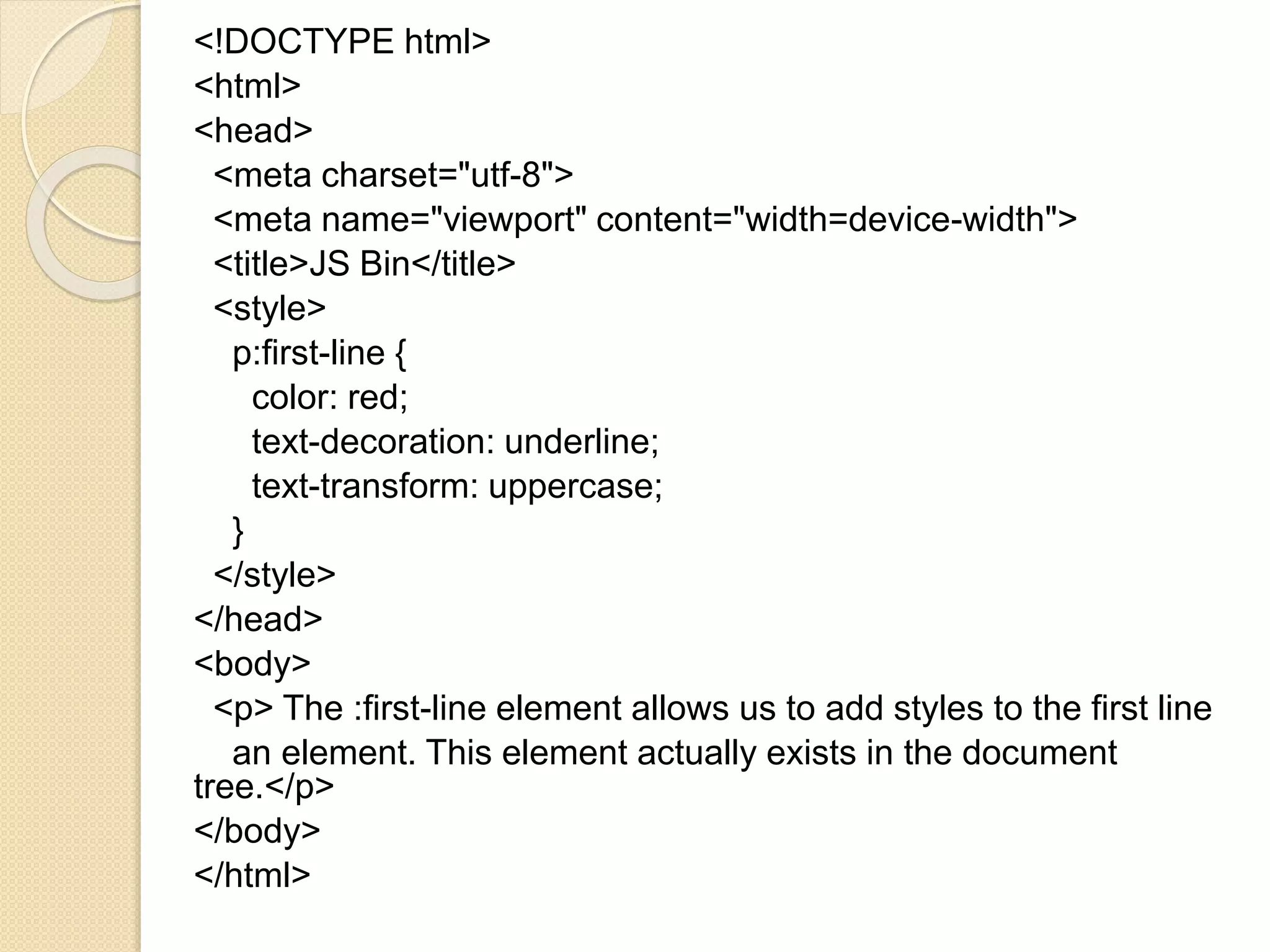 <!DOCTYPE html>
<html>
<head>
<meta charset="utf-8">
<meta name="viewport" content="width=device-width">
<title>JS Bin</title>
<style>
p:first-line {
color: red;
text-decoration: underline;
text-transform: uppercase;
}
</style>
</head>
<body>
<p> The :first-line element allows us to add styles to the first line
an element. This element actually exists in the document
tree.</p>
</body>
</html>
 