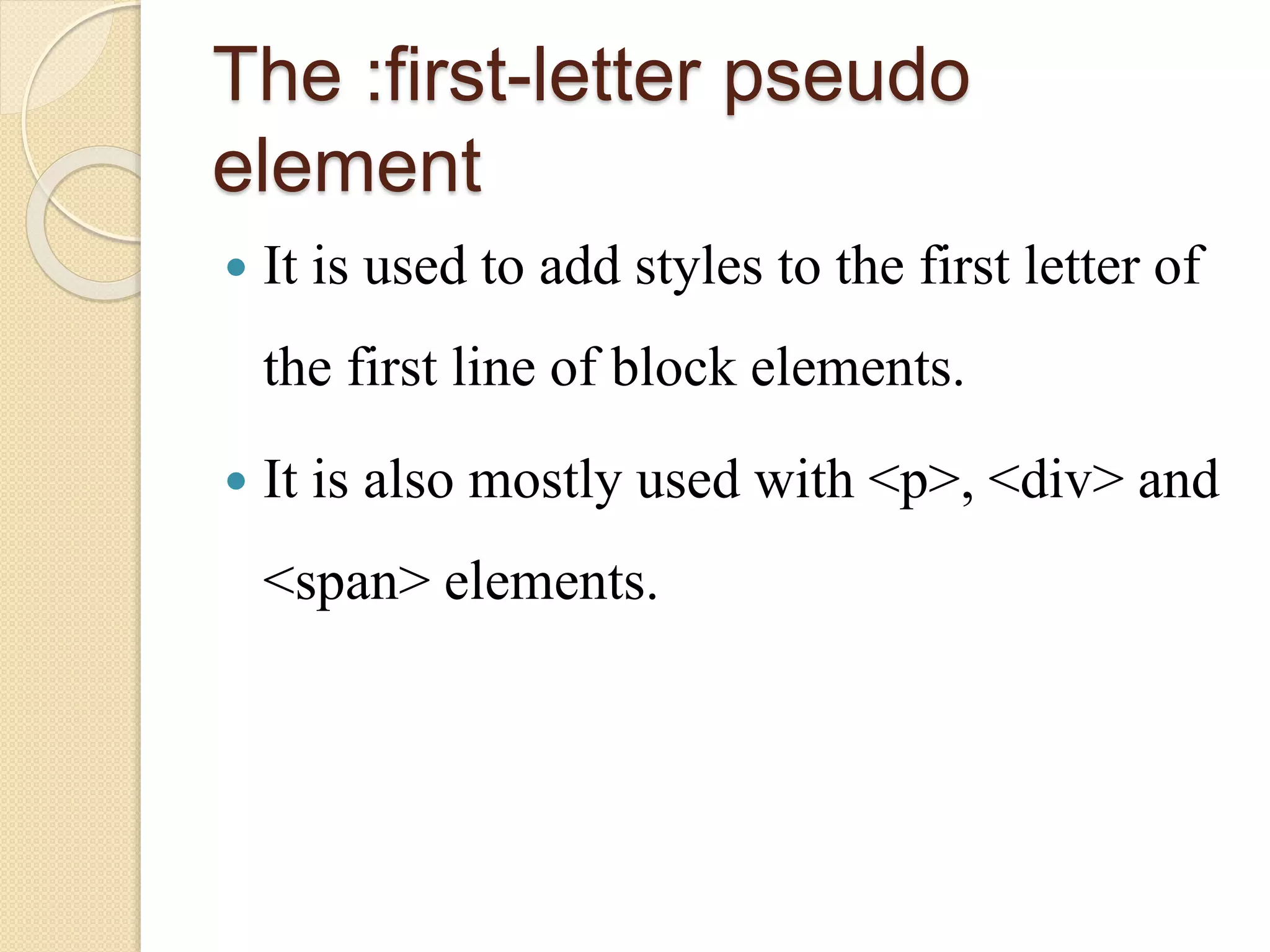 The :first-letter pseudo
element
 It is used to add styles to the first letter of
the first line of block elements.
 It is also mostly used with <p>, <div> and
<span> elements.
 