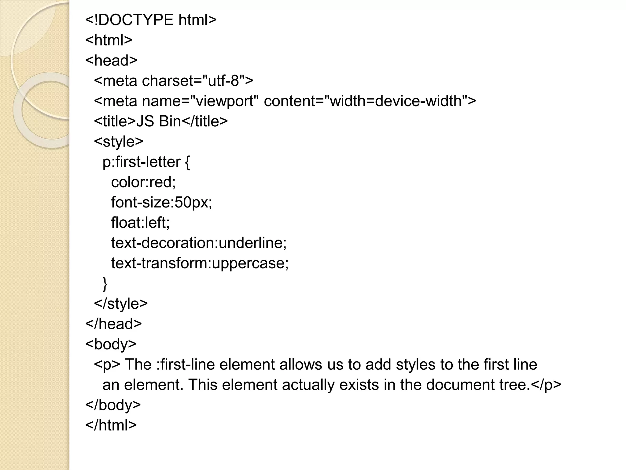 <!DOCTYPE html>
<html>
<head>
<meta charset="utf-8">
<meta name="viewport" content="width=device-width">
<title>JS Bin</title>
<style>
p:first-letter {
color:red;
font-size:50px;
float:left;
text-decoration:underline;
text-transform:uppercase;
}
</style>
</head>
<body>
<p> The :first-line element allows us to add styles to the first line
an element. This element actually exists in the document tree.</p>
</body>
</html>
 