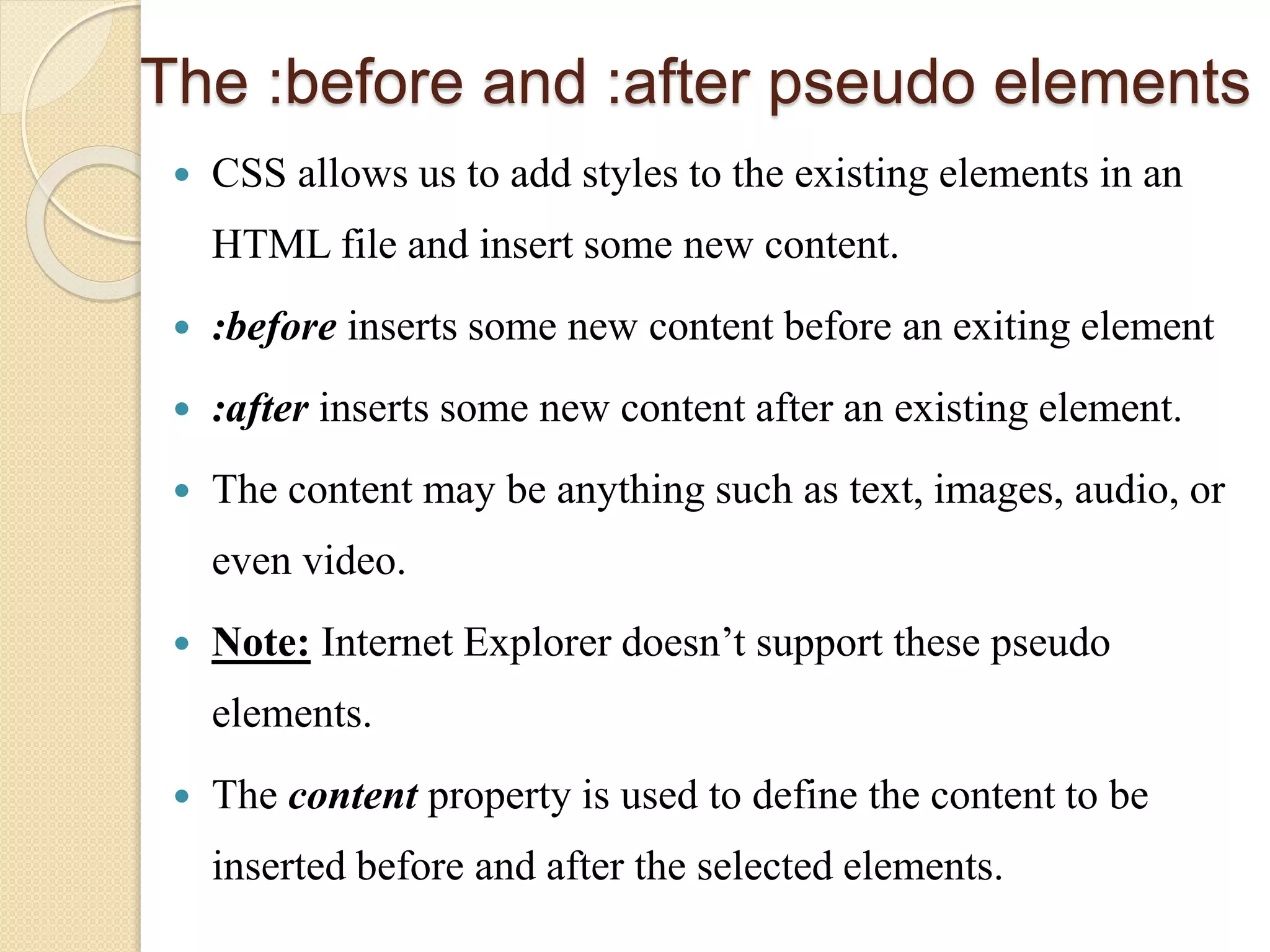 The :before and :after pseudo elements
 CSS allows us to add styles to the existing elements in an
HTML file and insert some new content.
 :before inserts some new content before an exiting element
 :after inserts some new content after an existing element.
 The content may be anything such as text, images, audio, or
even video.
 Note: Internet Explorer doesn’t support these pseudo
elements.
 The content property is used to define the content to be
inserted before and after the selected elements.
 