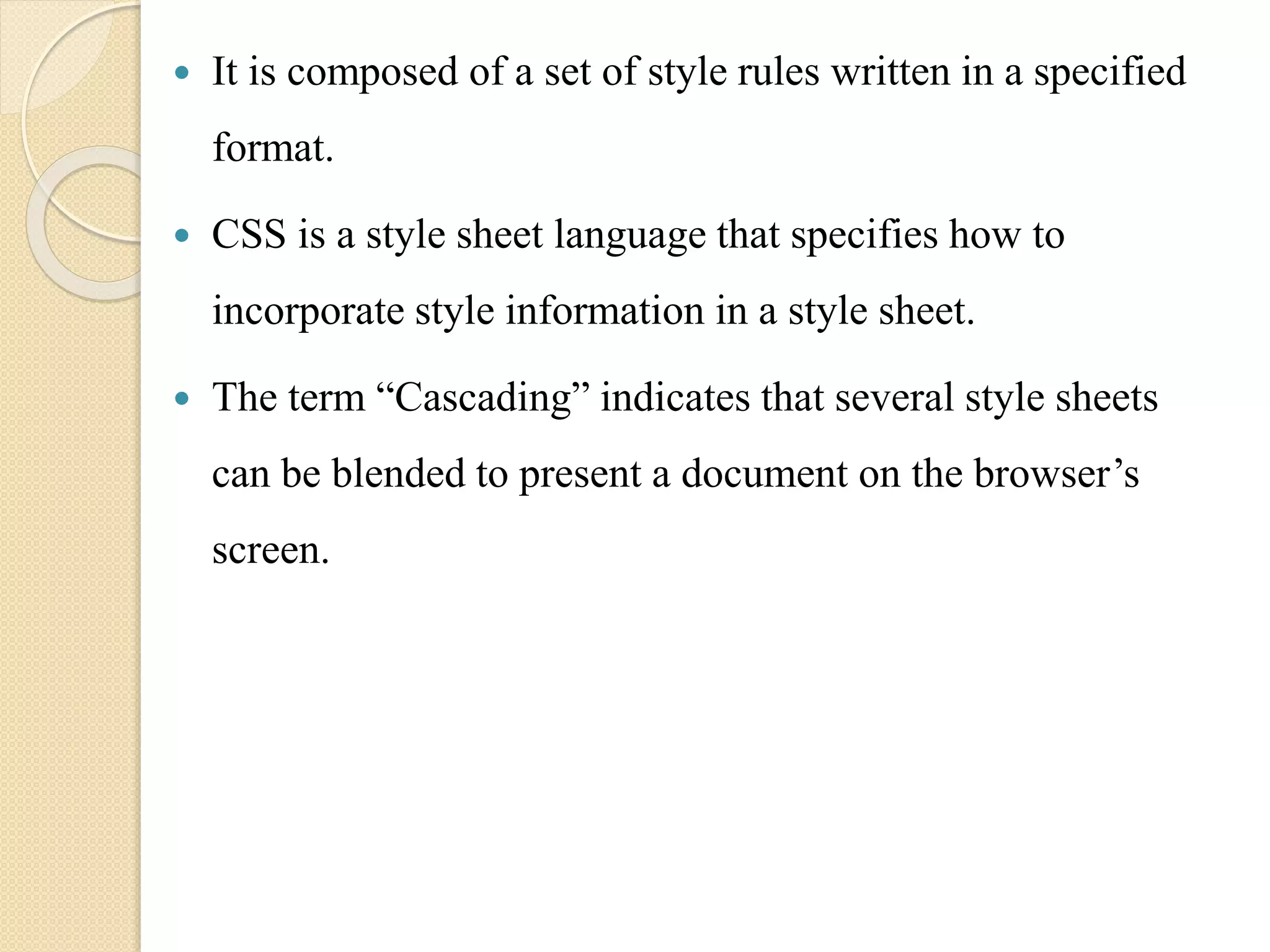 It is composed of a set of style rules written in a specified
format.
 CSS is a style sheet language that specifies how to
incorporate style information in a style sheet.
 The term “Cascading” indicates that several style sheets
can be blended to present a document on the browser’s
screen.
 