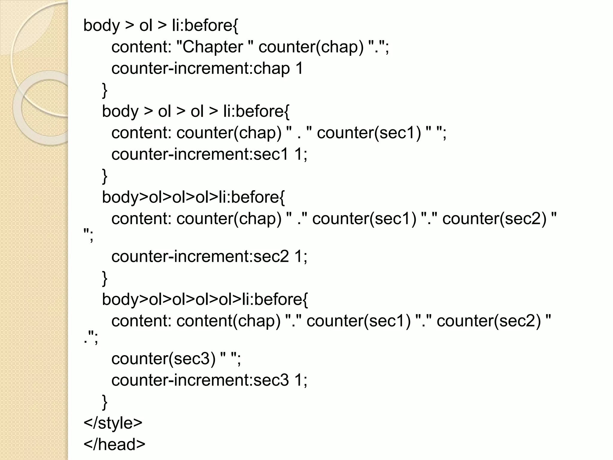body > ol > li:before{
content: "Chapter " counter(chap) ".";
counter-increment:chap 1
}
body > ol > ol > li:before{
content: counter(chap) " . " counter(sec1) " ";
counter-increment:sec1 1;
}
body>ol>ol>ol>li:before{
content: counter(chap) " ." counter(sec1) "." counter(sec2) "
";
counter-increment:sec2 1;
}
body>ol>ol>ol>ol>li:before{
content: content(chap) "." counter(sec1) "." counter(sec2) "
.";
counter(sec3) " ";
counter-increment:sec3 1;
}
</style>
</head>
 